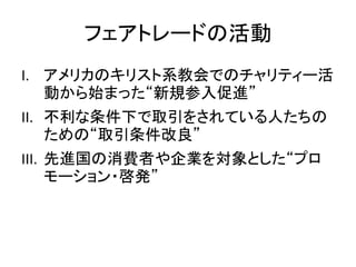 フェアトレードの活動
I. アメリカのキリスト系教会でのチャリティー活
動から始まった“新規参入促進”
II. 不利な条件下で取引をされている人たちの
ための“取引条件改良”
III. 先進国の消費者や企業を対象とした“プロ
モーション・啓発”
 