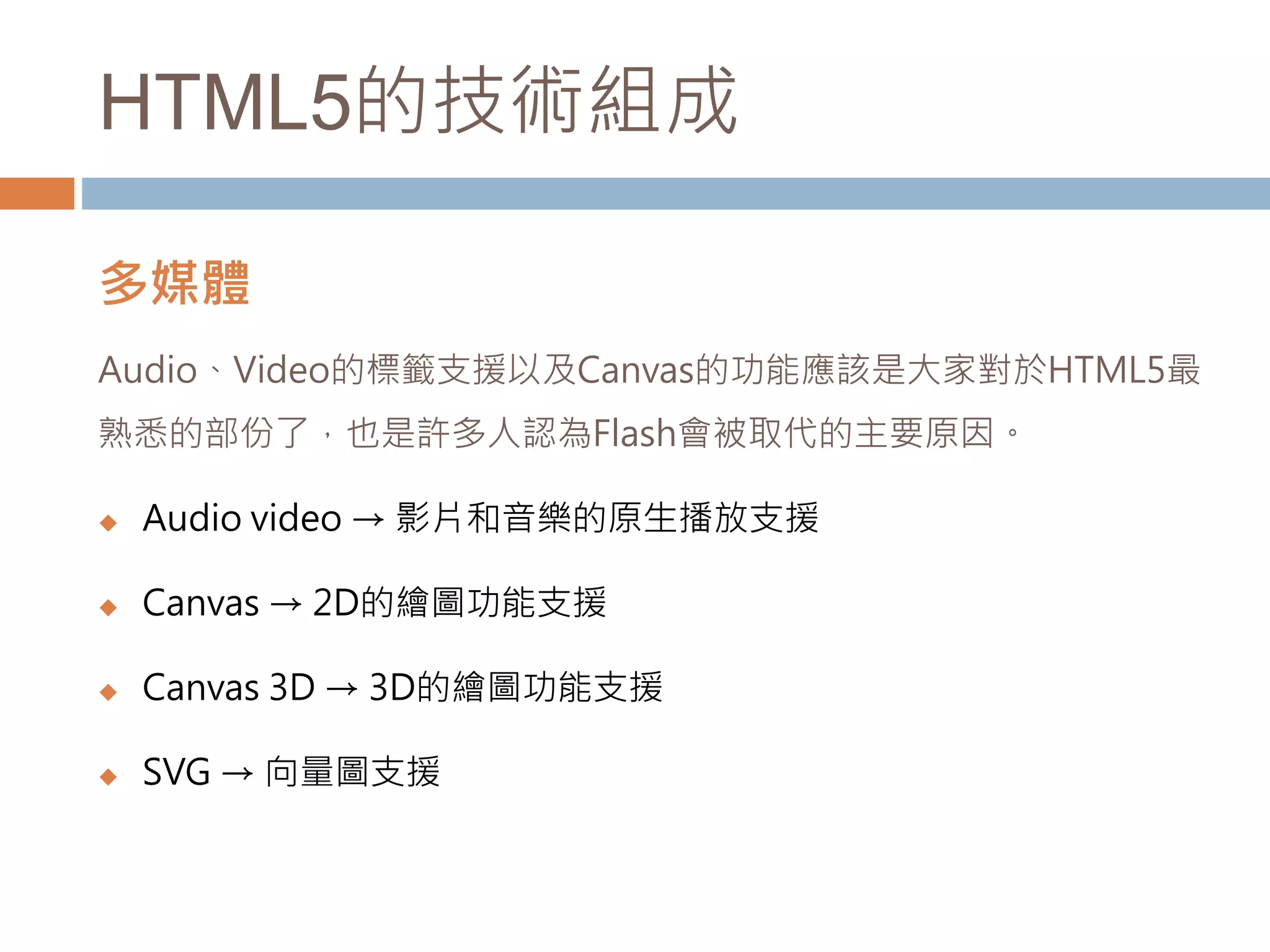 HTML5的技術組成
多媒體
Audio、Video的標籤支援以及Canvas的功能應該是大家對於HTML5最
熟悉的部份了，也是許多人認為Flash會被取代的主要原因。
 Audio video → 影片和音樂的原生播放支援
 Canvas → 2D的繪圖功能支援
 Canvas 3D → 3D的繪圖功能支援
 SVG → 向量圖支援
 