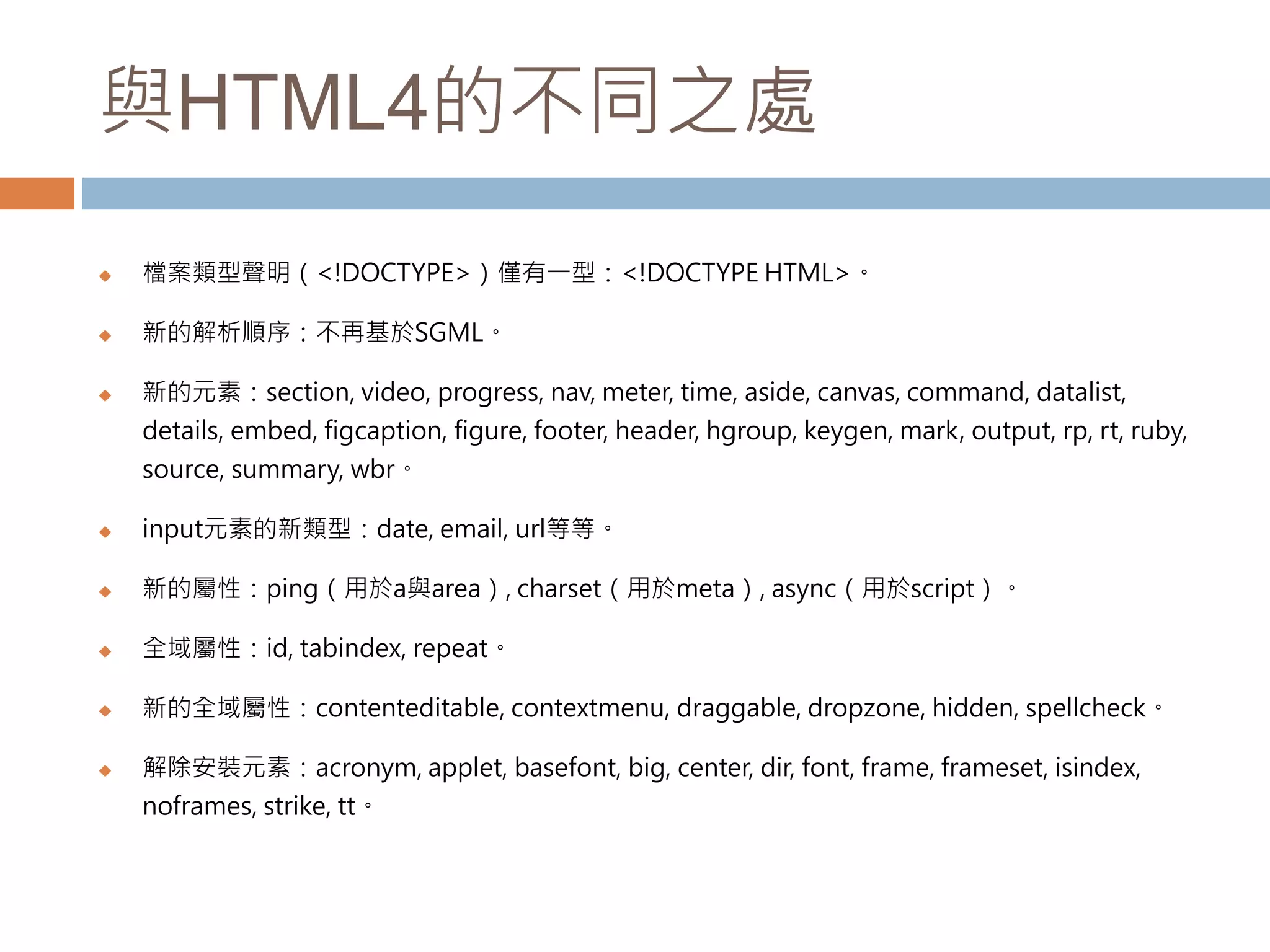 與HTML4的不同之處
 檔案類型聲明（<!DOCTYPE>）僅有一型：<!DOCTYPE HTML>。
 新的解析順序：不再基於SGML。
 新的元素：section, video, progress, nav, meter, time, aside, canvas, command, datalist,
details, embed, figcaption, figure, footer, header, hgroup, keygen, mark, output, rp, rt, ruby,
source, summary, wbr。
 input元素的新類型：date, email, url等等。
 新的屬性：ping（用於a與area）, charset（用於meta）, async（用於script）。
 全域屬性：id, tabindex, repeat。
 新的全域屬性：contenteditable, contextmenu, draggable, dropzone, hidden, spellcheck。
 解除安裝元素：acronym, applet, basefont, big, center, dir, font, frame, frameset, isindex,
noframes, strike, tt。
 