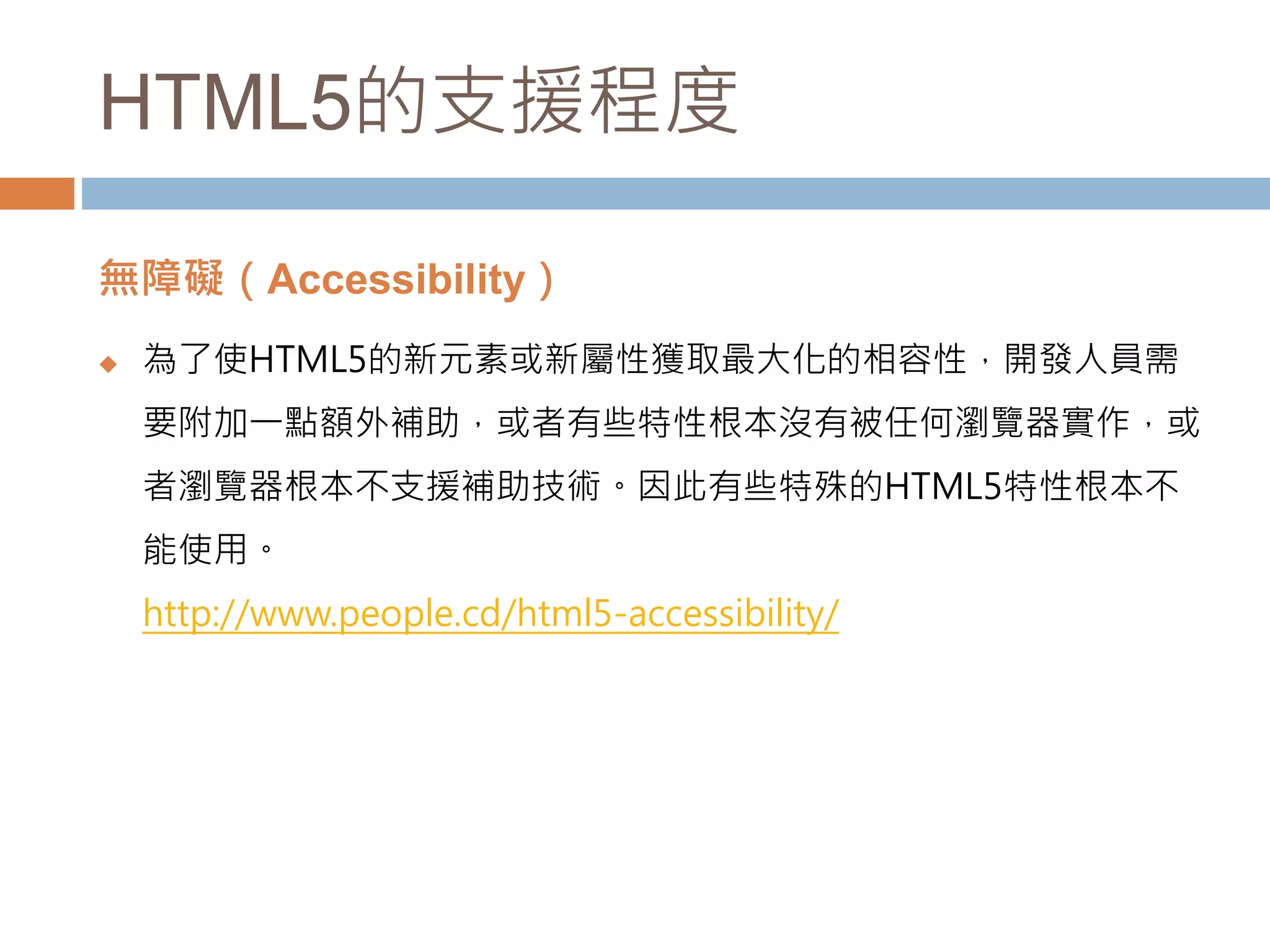 HTML5的支援程度
無障礙（Accessibility）
 為了使HTML5的新元素或新屬性獲取最大化的相容性，開發人員需
要附加一點額外補助，或者有些特性根本沒有被任何瀏覽器實作，或
者瀏覽器根本不支援補助技術。因此有些特殊的HTML5特性根本不
能使用。
http://www.people.cd/html5-accessibility/
 