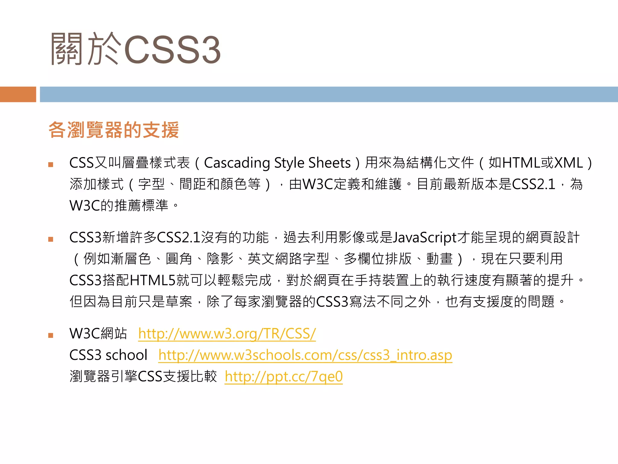 關於CSS3
各瀏覽器的支援
 CSS又叫層疊樣式表（Cascading Style Sheets）用來為結構化文件（如HTML或XML）
添加樣式（字型、間距和顏色等），由W3C定義和維護。目前最新版本是CSS2.1，為
W3C的推薦標準。
 CSS3新增許多CSS2.1沒有的功能，過去利用影像或是JavaScript才能呈現的網頁設計
（例如漸層色、圓角、陰影、英文網路字型、多欄位排版、動畫），現在只要利用
CSS3搭配HTML5就可以輕鬆完成，對於網頁在手持裝置上的執行速度有顯著的提升。
但因為目前只是草案，除了每家瀏覽器的CSS3寫法不同之外，也有支援度的問題。
 W3C網站 http://www.w3.org/TR/CSS/
CSS3 school http://www.w3schools.com/css/css3_intro.asp
瀏覽器引擎CSS支援比較 http://ppt.cc/7qe0
 
