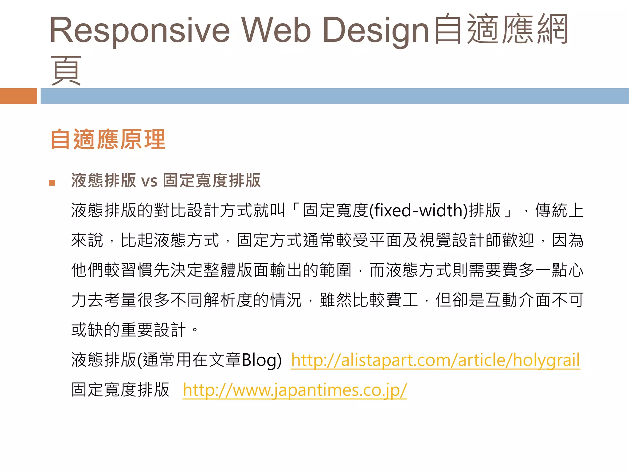 Responsive Web Design自適應網
頁
自適應原理
 液態排版 vs 固定寬度排版
液態排版的對比設計方式就叫「固定寬度(fixed-width)排版」，傳統上
來說，比起液態方式，固定方式通常較受平面及視覺設計師歡迎，因為
他們較習慣先決定整體版面輸出的範圍，而液態方式則需要費多一點心
力去考量很多不同解析度的情況，雖然比較費工，但卻是互動介面不可
或缺的重要設計。
液態排版(通常用在文章Blog) http://alistapart.com/article/holygrail
固定寬度排版 http://www.japantimes.co.jp/
 