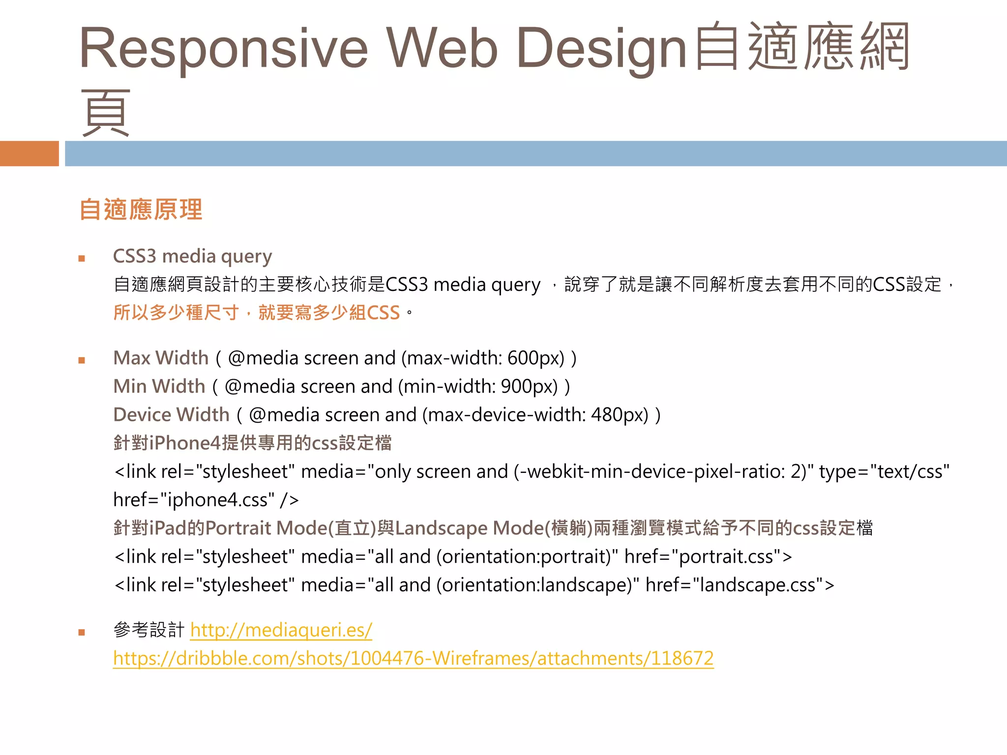 Responsive Web Design自適應網
頁
自適應原理
 CSS3 media query
自適應網頁設計的主要核心技術是CSS3 media query ，說穿了就是讓不同解析度去套用不同的CSS設定，
所以多少種尺寸，就要寫多少組CSS。
 Max Width（@media screen and (max-width: 600px)）
Min Width（@media screen and (min-width: 900px)）
Device Width（@media screen and (max-device-width: 480px)）
針對iPhone4提供專用的css設定檔
<link rel="stylesheet" media="only screen and (-webkit-min-device-pixel-ratio: 2)" type="text/css"
href="iphone4.css" />
針對iPad的Portrait Mode(直立)與Landscape Mode(橫躺)兩種瀏覽模式給予不同的css設定檔
<link rel="stylesheet" media="all and (orientation:portrait)" href="portrait.css">
<link rel="stylesheet" media="all and (orientation:landscape)" href="landscape.css">
 參考設計 http://mediaqueri.es/
https://dribbble.com/shots/1004476-Wireframes/attachments/118672
 