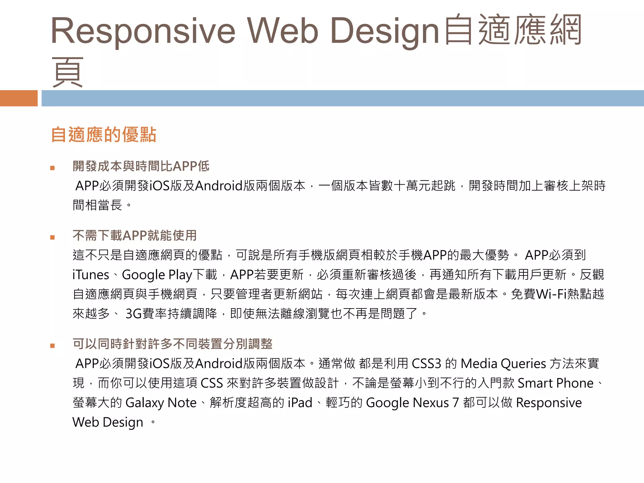 Responsive Web Design自適應網
頁
自適應的優點
 開發成本與時間比APP低
APP必須開發iOS版及Android版兩個版本，一個版本皆數十萬元起跳，開發時間加上審核上架時
間相當長。
 不需下載APP就能使用
這不只是自適應網頁的優點，可說是所有手機版網頁相較於手機APP的最大優勢。 APP必須到
iTunes、Google Play下載，APP若要更新，必須重新審核過後，再通知所有下載用戶更新。反觀
自適應網頁與手機網頁，只要管理者更新網站，每次連上網頁都會是最新版本。免費Wi-Fi熱點越
來越多、 3G費率持續調降，即使無法離線瀏覽也不再是問題了。
 可以同時針對許多不同裝置分別調整
APP必須開發iOS版及Android版兩個版本。通常做 都是利用 CSS3 的 Media Queries 方法來實
現，而你可以使用這項 CSS 來對許多裝置做設計，不論是螢幕小到不行的入門款 Smart Phone、
螢幕大的 Galaxy Note、解析度超高的 iPad、輕巧的 Google Nexus 7 都可以做 Responsive
Web Design 。
 