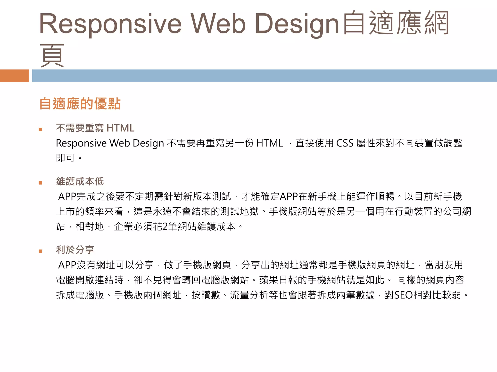 Responsive Web Design自適應網
頁
自適應的優點
 不需要重寫 HTML
Responsive Web Design 不需要再重寫另一份 HTML ，直接使用 CSS 屬性來對不同裝置做調整
即可。
 維護成本低
APP完成之後要不定期需針對新版本測試，才能確定APP在新手機上能運作順暢。以目前新手機
上市的頻率來看，這是永遠不會結束的測試地獄。手機版網站等於是另一個用在行動裝置的公司網
站，相對地，企業必須花2筆網站維護成本。
 利於分享
APP沒有網址可以分享，做了手機版網頁，分享出的網址通常都是手機版網頁的網址，當朋友用
電腦開啟連結時，卻不見得會轉回電腦版網站。蘋果日報的手機網站就是如此。 同樣的網頁內容
拆成電腦版、手機版兩個網址，按讚數、流量分析等也會跟著拆成兩筆數據，對SEO相對比較弱。
 