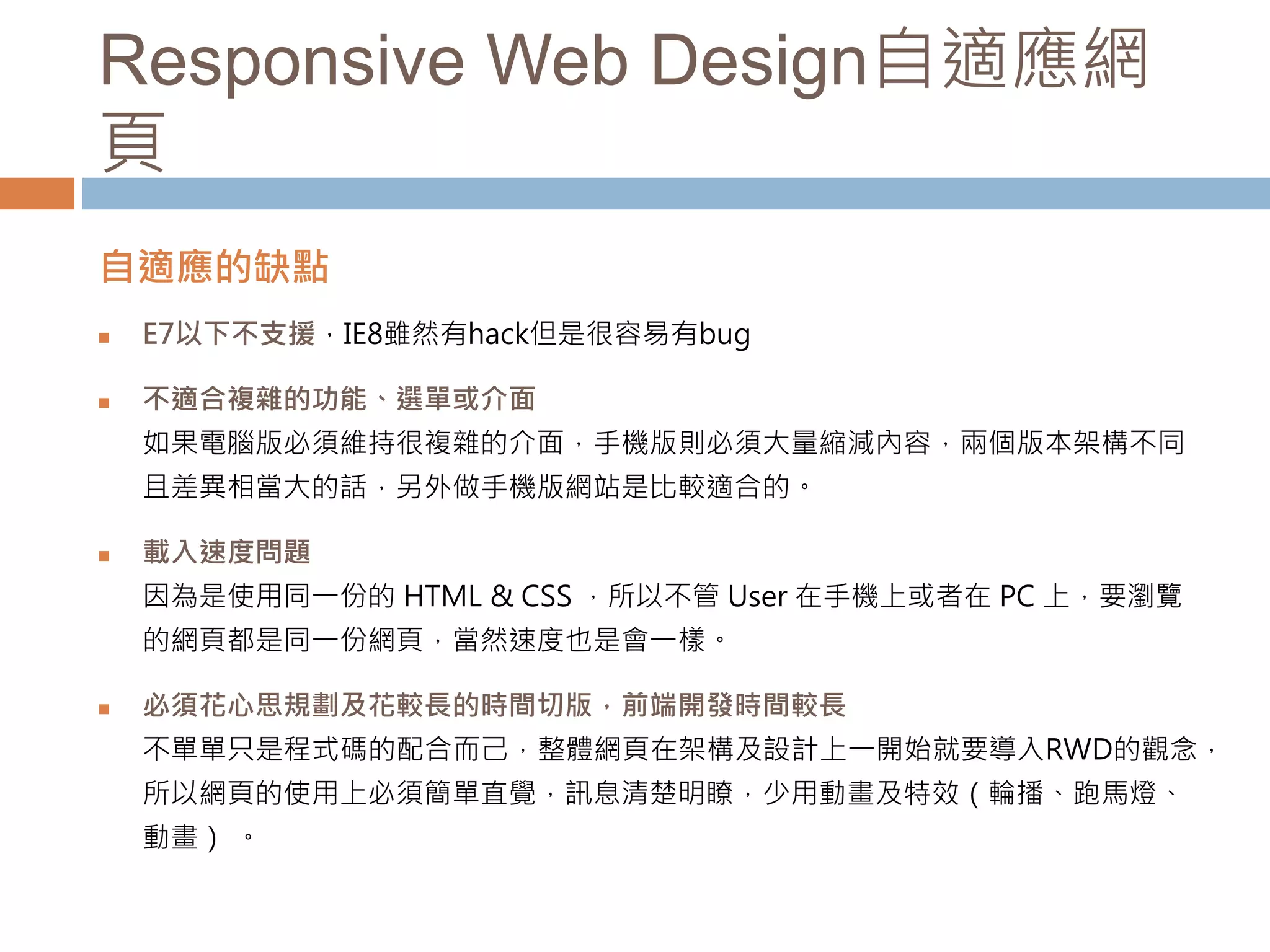 Responsive Web Design自適應網
頁
自適應的缺點
 E7以下不支援，IE8雖然有hack但是很容易有bug
 不適合複雜的功能、選單或介面
如果電腦版必須維持很複雜的介面，手機版則必須大量縮減內容，兩個版本架構不同
且差異相當大的話，另外做手機版網站是比較適合的。
 載入速度問題
因為是使用同一份的 HTML & CSS ，所以不管 User 在手機上或者在 PC 上，要瀏覽
的網頁都是同一份網頁，當然速度也是會一樣。
 必須花心思規劃及花較長的時間切版，前端開發時間較長
不單單只是程式碼的配合而己，整體網頁在架構及設計上一開始就要導入RWD的觀念，
所以網頁的使用上必須簡單直覺，訊息清楚明瞭，少用動畫及特效（輪播、跑馬燈、
動畫） 。
 