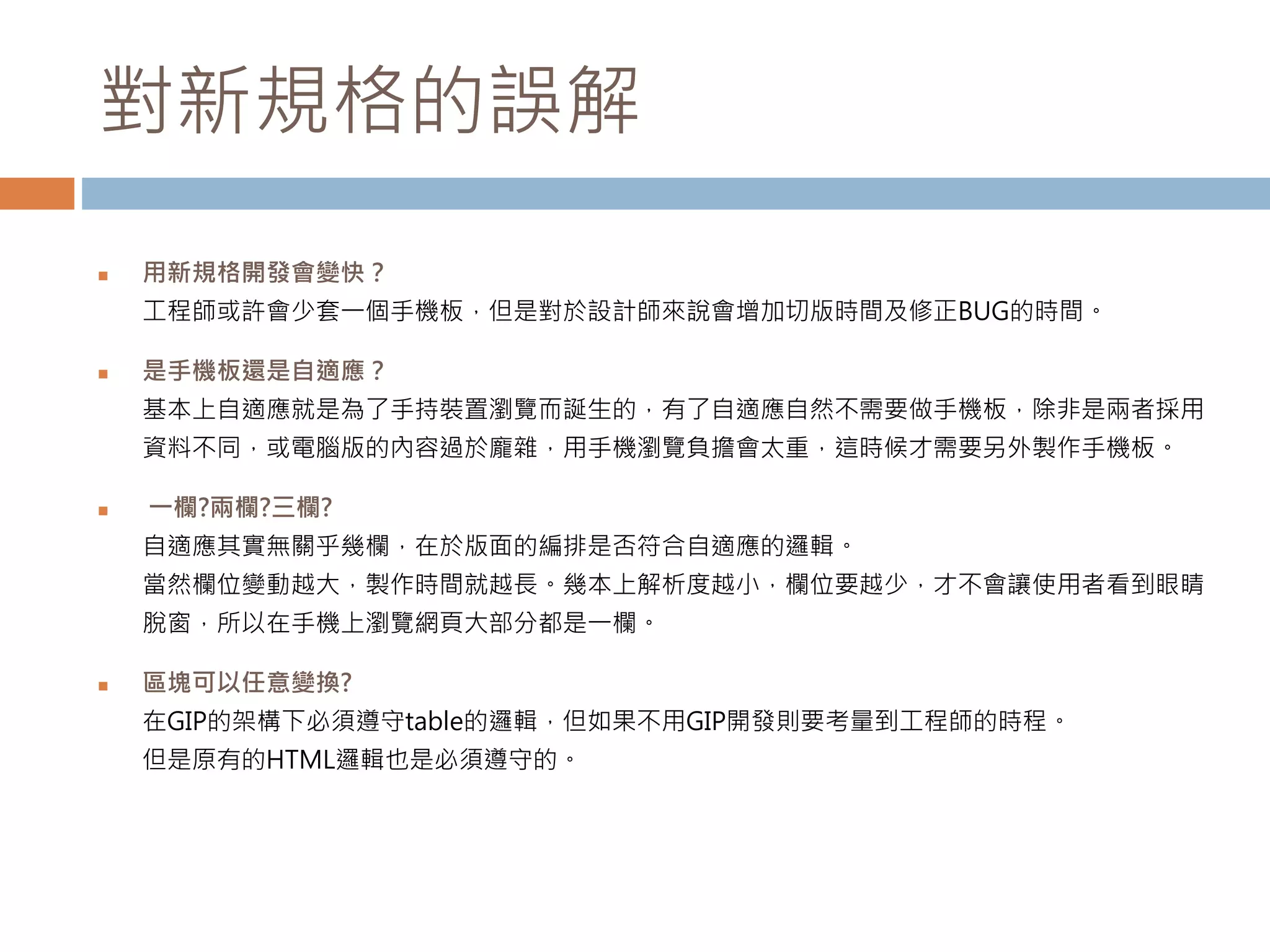 對新規格的誤解
 用新規格開發會變快？
工程師或許會少套一個手機板，但是對於設計師來說會增加切版時間及修正BUG的時間。
 是手機板還是自適應？
基本上自適應就是為了手持裝置瀏覽而誕生的，有了自適應自然不需要做手機板，除非是兩者採用
資料不同，或電腦版的內容過於龐雜，用手機瀏覽負擔會太重，這時候才需要另外製作手機板。
 一欄?兩欄?三欄?
自適應其實無關乎幾欄，在於版面的編排是否符合自適應的邏輯。
當然欄位變動越大，製作時間就越長。幾本上解析度越小，欄位要越少，才不會讓使用者看到眼睛
脫窗，所以在手機上瀏覽網頁大部分都是一欄。
 區塊可以任意變換?
在GIP的架構下必須遵守table的邏輯，但如果不用GIP開發則要考量到工程師的時程。
但是原有的HTML邏輯也是必須遵守的。
 