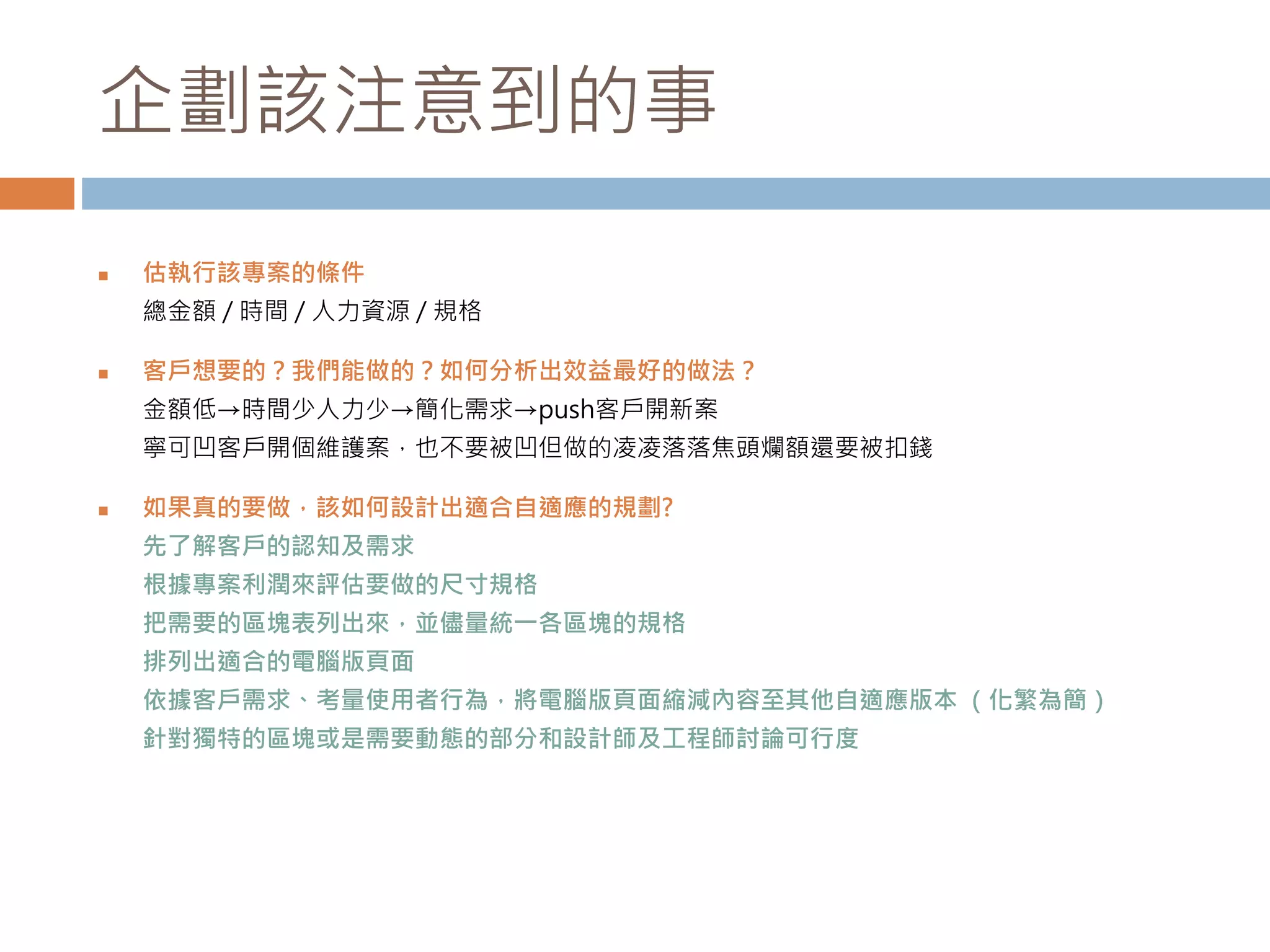 企劃該注意到的事
 估執行該專案的條件
總金額 / 時間 / 人力資源 / 規格
 客戶想要的？我們能做的？如何分析出效益最好的做法？
金額低→時間少人力少→簡化需求→push客戶開新案
寧可凹客戶開個維護案，也不要被凹但做的凌凌落落焦頭爛額還要被扣錢
 如果真的要做，該如何設計出適合自適應的規劃?
先了解客戶的認知及需求
根據專案利潤來評估要做的尺寸規格
把需要的區塊表列出來，並儘量統一各區塊的規格
排列出適合的電腦版頁面
依據客戶需求、考量使用者行為，將電腦版頁面縮減內容至其他自適應版本 （化繁為簡）
針對獨特的區塊或是需要動態的部分和設計師及工程師討論可行度
 