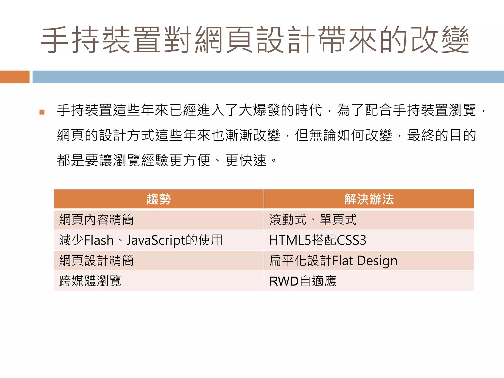 手持裝置對網頁設計帶來的改變
 手持裝置這些年來已經進入了大爆發的時代，為了配合手持裝置瀏覽，
網頁的設計方式這些年來也漸漸改變，但無論如何改變，最終的目的
都是要讓瀏覽經驗更方便、更快速。
趨勢 解決辦法
網頁內容精簡 滾動式、單頁式
減少Flash、JavaScript的使用 HTML5搭配CSS3
網頁設計精簡 扁平化設計Flat Design
跨媒體瀏覽 RWD自適應
 