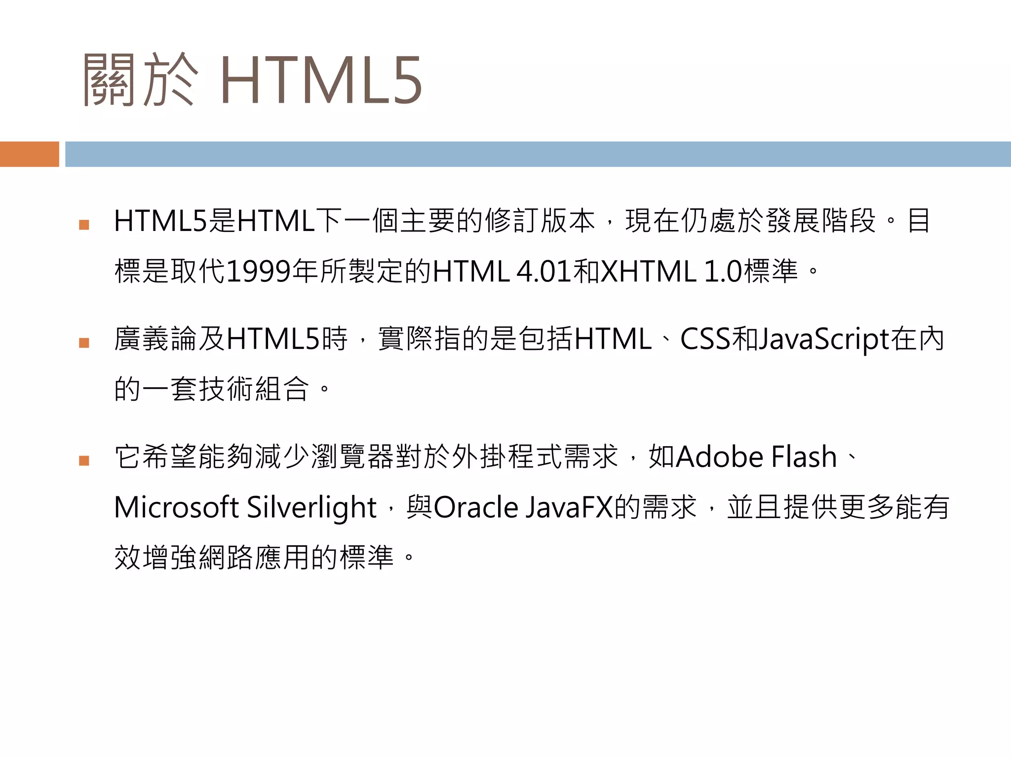 關於 HTML5
 HTML5是HTML下一個主要的修訂版本，現在仍處於發展階段。目
標是取代1999年所製定的HTML 4.01和XHTML 1.0標準。
 廣義論及HTML5時，實際指的是包括HTML、CSS和JavaScript在內
的一套技術組合。
 它希望能夠減少瀏覽器對於外掛程式需求，如Adobe Flash、
Microsoft Silverlight，與Oracle JavaFX的需求，並且提供更多能有
效增強網路應用的標準。
 
