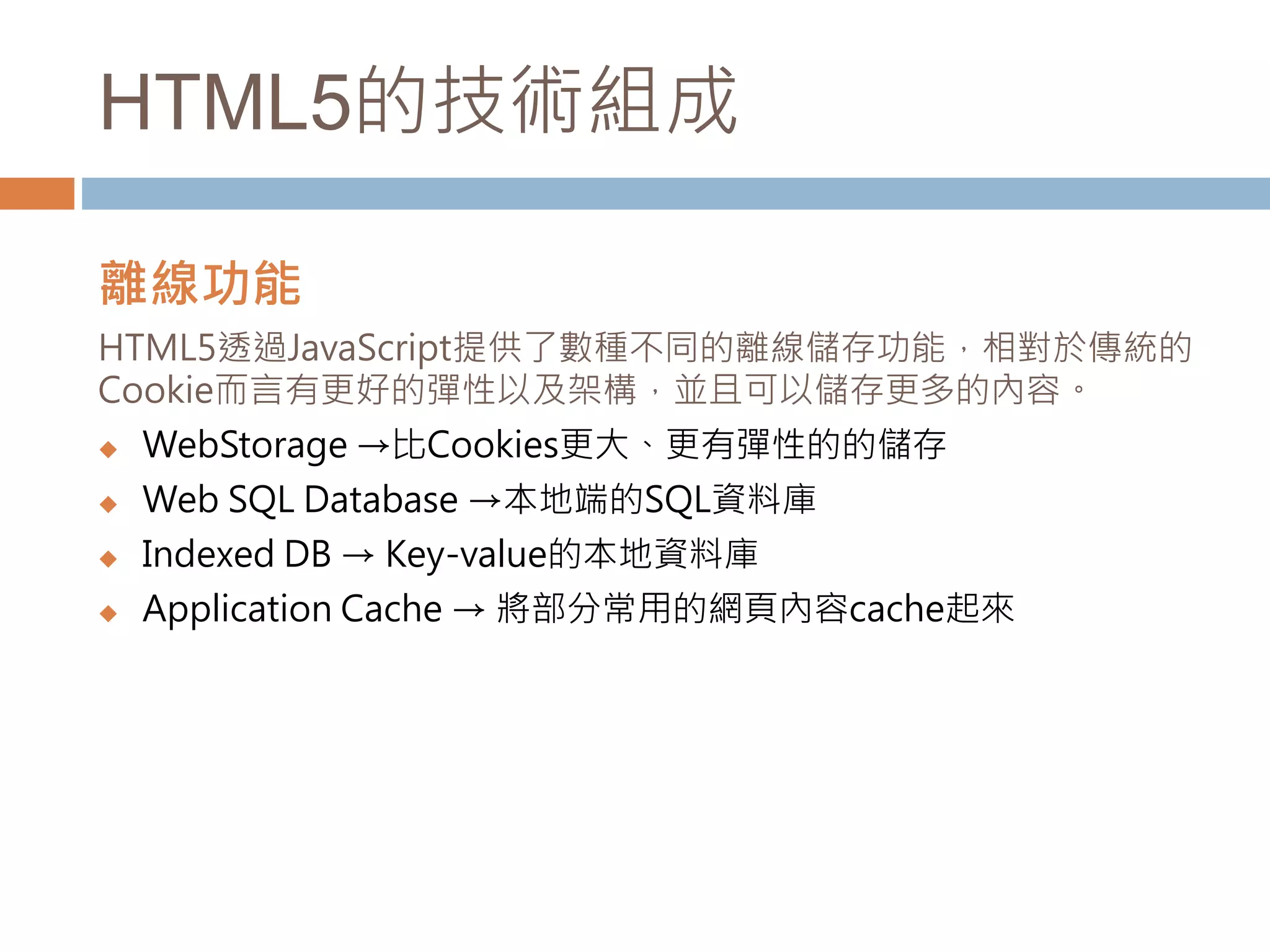 HTML5的技術組成
離線功能
HTML5透過JavaScript提供了數種不同的離線儲存功能，相對於傳統的
Cookie而言有更好的彈性以及架構，並且可以儲存更多的內容。
 WebStorage →比Cookies更大、更有彈性的的儲存
 Web SQL Database →本地端的SQL資料庫
 Indexed DB → Key-value的本地資料庫
 Application Cache → 將部分常用的網頁內容cache起來
 