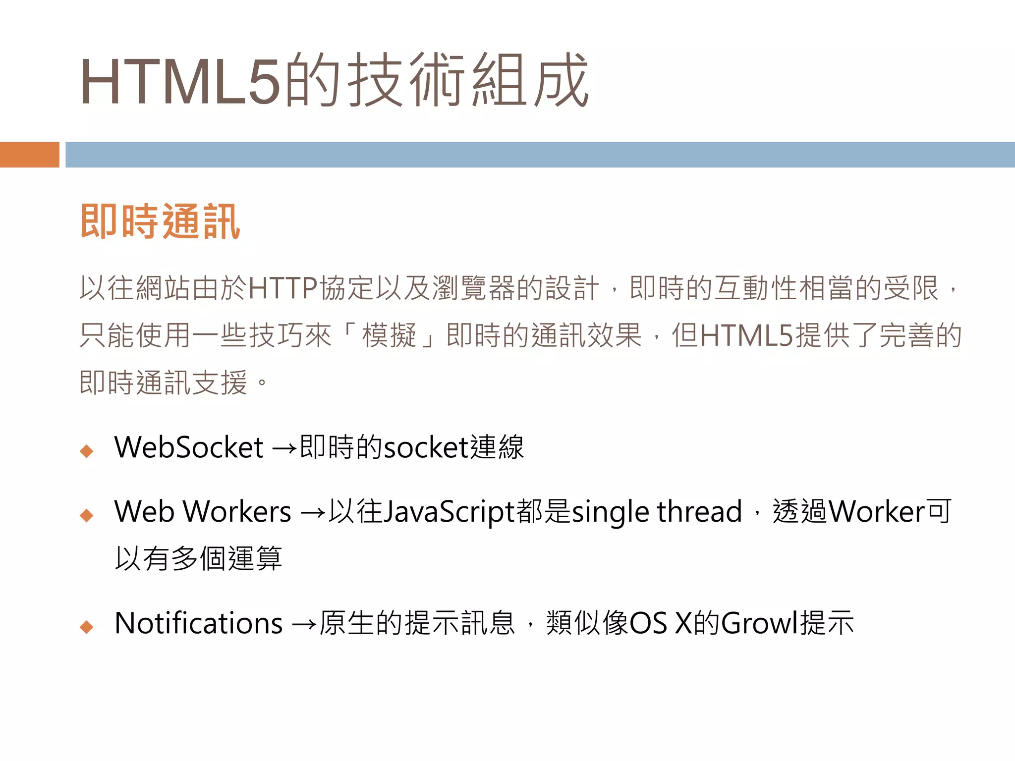HTML5的技術組成
即時通訊
以往網站由於HTTP協定以及瀏覽器的設計，即時的互動性相當的受限，
只能使用一些技巧來「模擬」即時的通訊效果，但HTML5提供了完善的
即時通訊支援。
 WebSocket →即時的socket連線
 Web Workers →以往JavaScript都是single thread，透過Worker可
以有多個運算
 Notifications →原生的提示訊息，類似像OS X的Growl提示
 