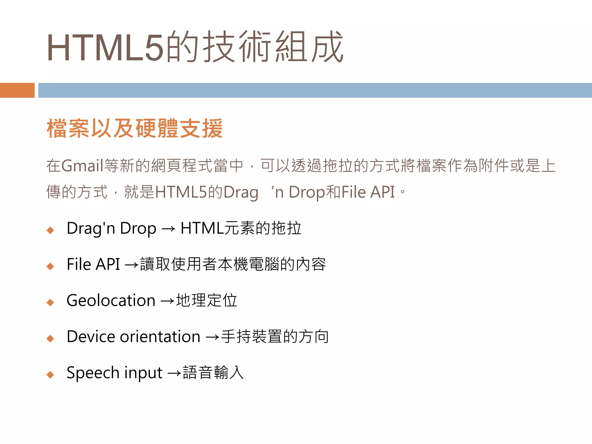 HTML5的技術組成
檔案以及硬體支援
在Gmail等新的網頁程式當中，可以透過拖拉的方式將檔案作為附件或是上
傳的方式，就是HTML5的Drag‘n Drop和File API。
 Drag'n Drop → HTML元素的拖拉
 File API →讀取使用者本機電腦的內容
 Geolocation →地理定位
 Device orientation →手持裝置的方向
 Speech input →語音輸入
 
