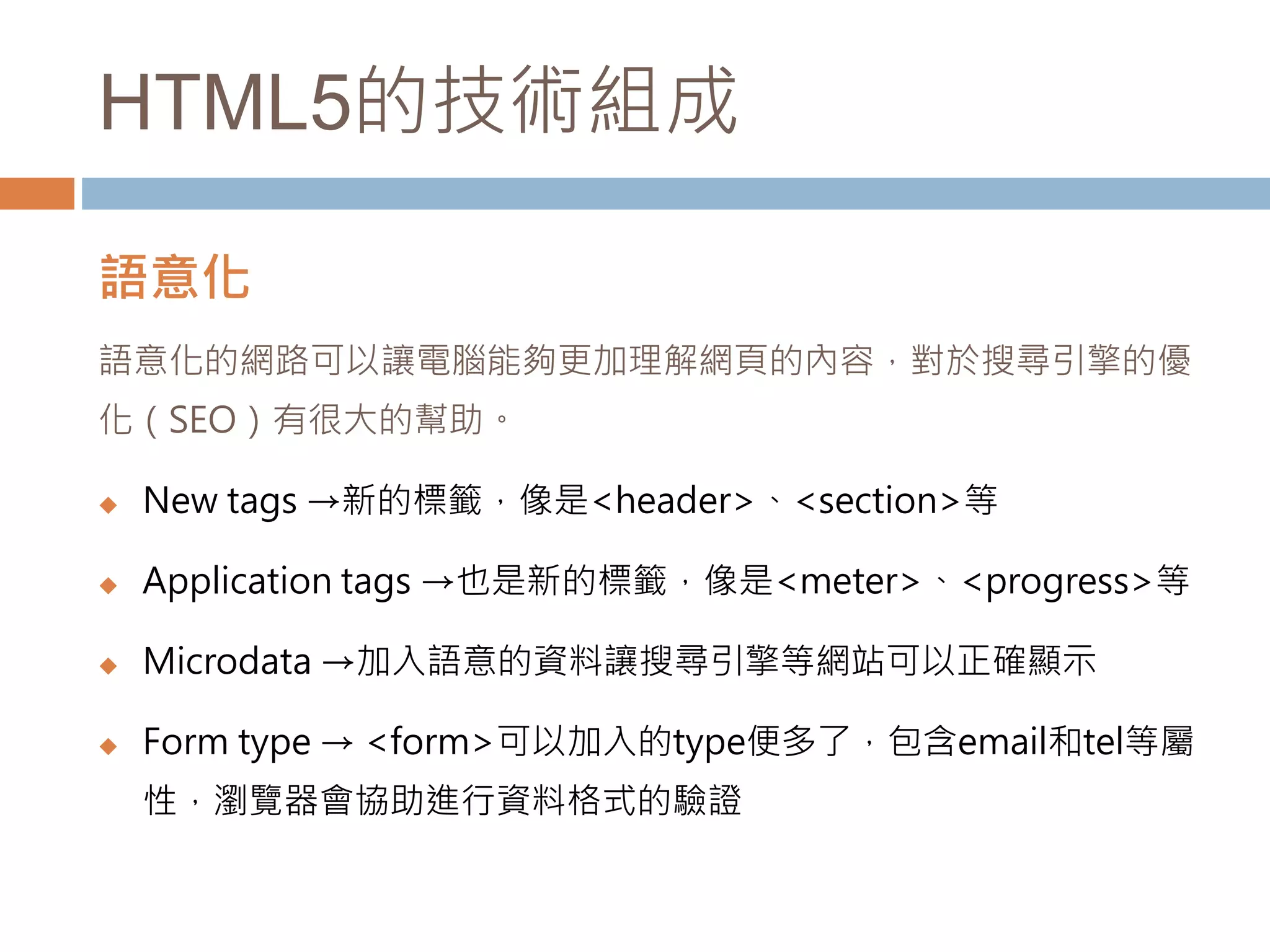 HTML5的技術組成
語意化
語意化的網路可以讓電腦能夠更加理解網頁的內容，對於搜尋引擎的優
化（SEO）有很大的幫助。
 New tags →新的標籤，像是<header>、<section>等
 Application tags →也是新的標籤，像是<meter>、<progress>等
 Microdata →加入語意的資料讓搜尋引擎等網站可以正確顯示
 Form type → <form>可以加入的type便多了，包含email和tel等屬
性，瀏覽器會協助進行資料格式的驗證
 