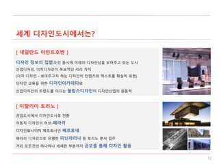 세계 디자인도시에서는?
12
[ 네덜란드 아인트호벤 ]
[ 이탈리아 토리노 ]
디자인 정보의 집합소인 동시에 미래의 디자인상을 보여주고 있는 도시
산업디자인, 더치디자인이 독보적인 자리 차지
(더치 디자인 - 보여주고자 하는 디자인의 컨텐츠와 텍스트를 확실히 표현)
디자인 교육을 위한 디자인아카데미와
산업디자인의 트렌드를 이끄는 필립스디자인이 디자인산업의 원동력
공업도시에서 디자인도시로 전환
자동차 디자인의 허브-페라리
디자인회사이자 제조회사인 베르토네
페라리 디자인으로 유명한 피닌파리나 등 토리노 본사 입주
거리 모든것의 하나하나 세세한 부분까지 공모를 통해 디자인 활용
 