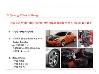 5. Synergy Effect of Design
9
창의적인 아이디어(디자인)의 시너지효과 발휘를 위한 디자인의 집적화 !!
1. 다양한 디자인의 집적화
2. 사회구조 및 산업구조의 복잡화 ->
Design Complex
(ex. 자동차 디자인 =
자동차 외관+내부인테리어+오디오+
내부부품+휠+ ………)
3. Design Power
- 디자인 이슈화
- 디자인 트렌드 선도
- 디자인 비전 제시
 