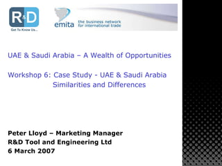 UAE & Saudi Arabia – A Wealth of Opportunities Workshop 6: Case Study - UAE & Saudi Arabia Similarities and Differences Peter Lloyd – Marketing Manager R&D Tool and Engineering Ltd 6 March 2007 