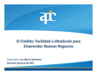El Crédito: Facilidad u Obstáculo para
             Emprender Nuevos Negocios


Expositora: Luz María Salamina
Gerente General de APC
 