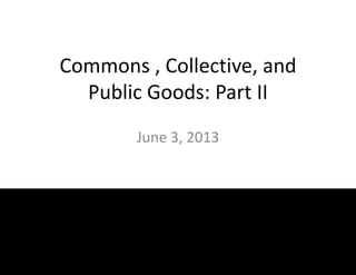 Commons , Collective, and
Public Goods: Part II
June 3, 2013
 