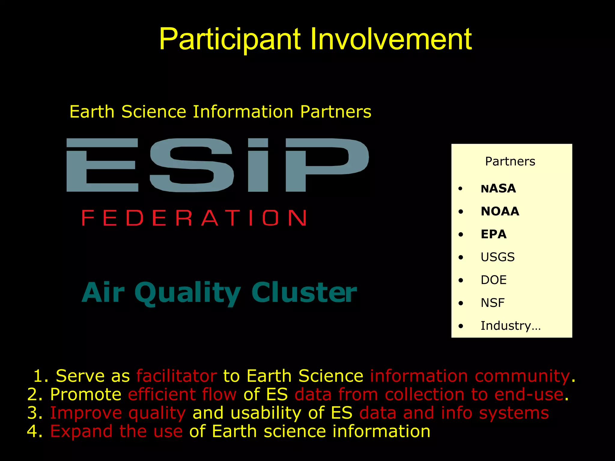 Earth Science Information Partners Air Quality Cluster 1. Serve as  facilitator  to Earth Science  information community .  2. Promote  efficient flow  of ES  data from collection to end-use .  3.  Improve quality  and usability of ES  data and info systems   4.  Expand the use  of Earth science information Participant Involvement Partners N ASA NOAA EPA USGS DOE NSF Industry… 