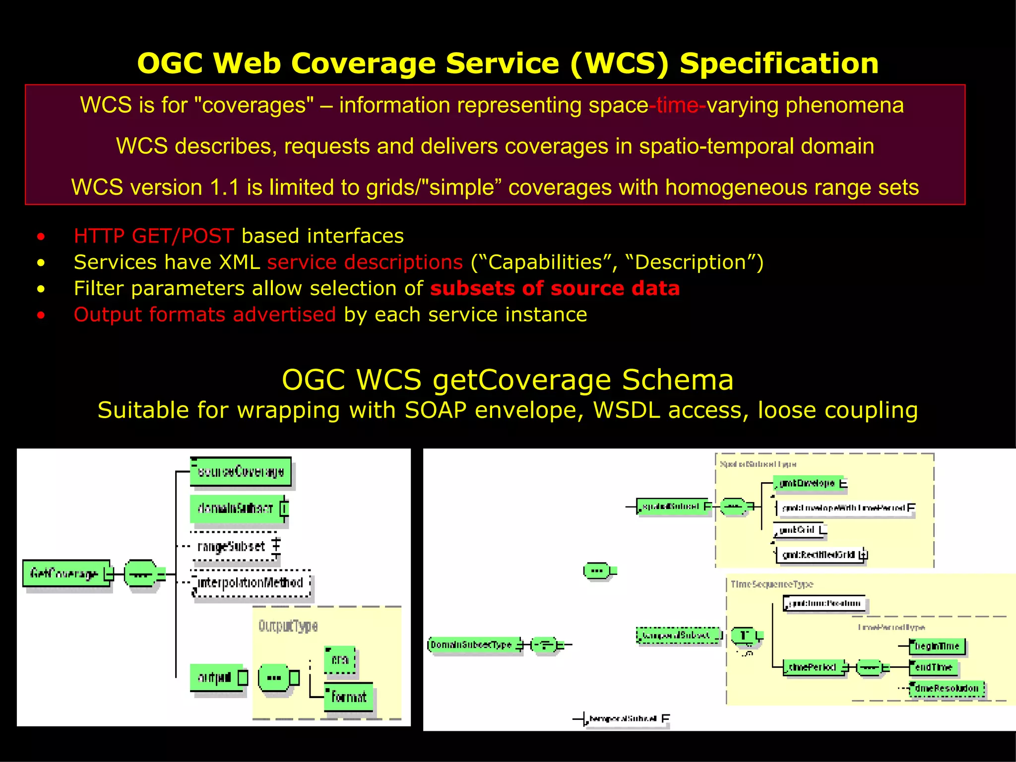 OGC Web Coverage Service (WCS) Specification HTTP GET/POST  based interfaces Services have XML  service descriptions  (“Capabilities”, “Description”) Filter parameters allow selection of  subsets of source data Output formats advertised  by each service instance OGC WCS getCoverage Schema Suitable for wrapping with SOAP envelope, WSDL access, loose coupling WCS is for &quot;coverages&quot; – information representing space -time- varying phenomena  WCS describes, requests and delivers   coverages in spatio-temporal domain WCS version 1.1 is limited to grids/&quot;simple” coverages with homogeneous range sets 