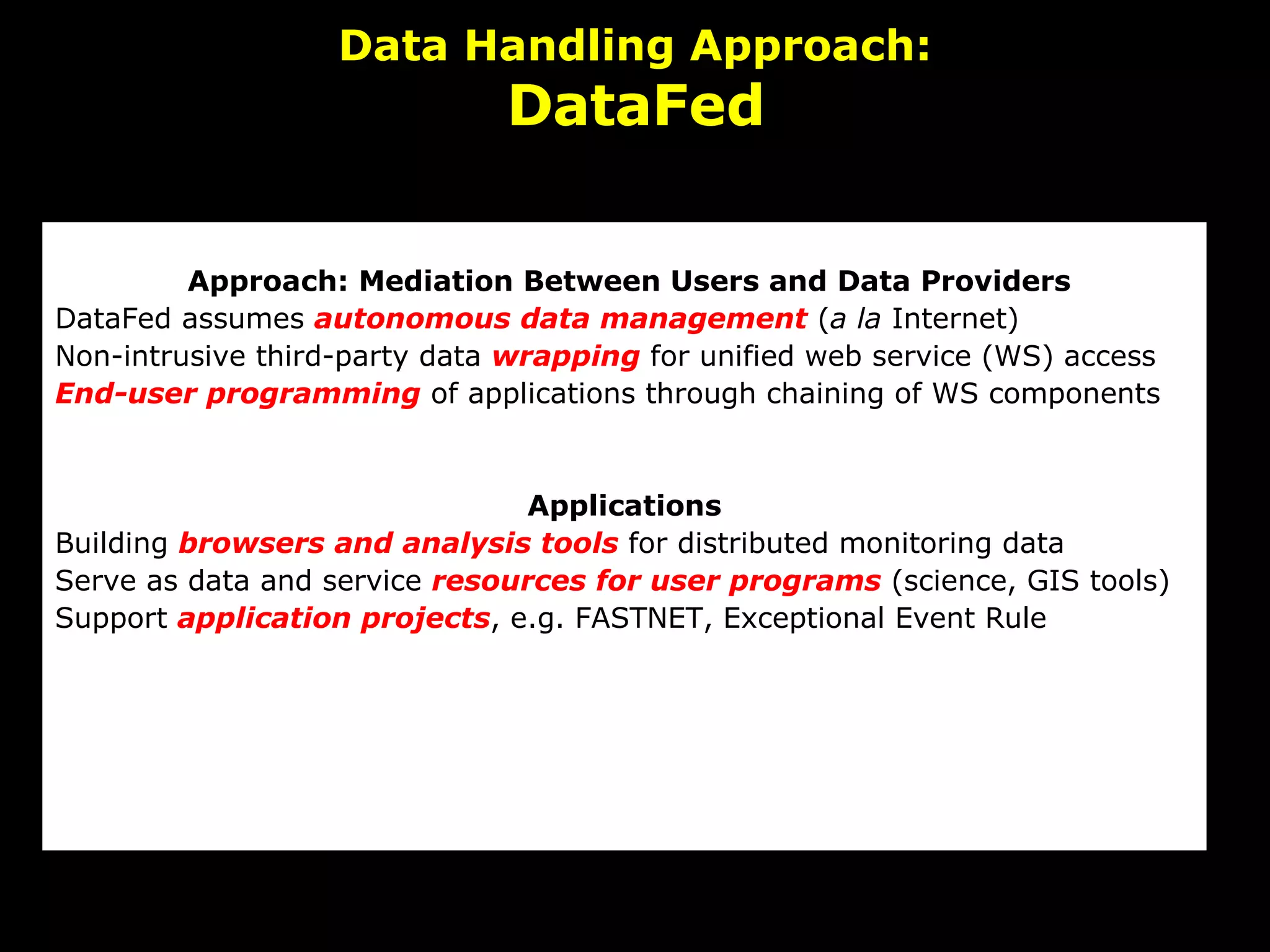 Data Handling Approach: DataFed   Approach: Mediation Between Users and Data Providers DataFed assumes  autonomous data management  ( a la  Internet) Non-intrusive third-party data  wrapping  for unified web service (WS) access End-user programming  of applications through chaining of WS components   Applications Building  browsers and analysis tools  for distributed monitoring data     Serve as data and service  resources for user programs  (science, GIS tools) Support  application projects , e.g. FASTNET, Exceptional Event Rule 