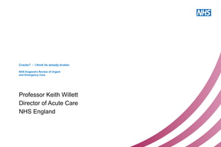 Cracks? - I think its already broken
NHS England’s Review of Urgent
and Emergency Care
Professor Keith Willett
Director of Acute Care
NHS England
 