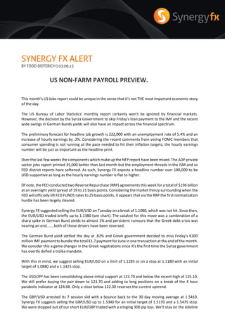SYNERGY FX ALERT
BY TODD DEITERICH | 03.06.15
US NON-FARM PAYROLL PREVIEW.
This month's US Jobs report could be unique in the sense that it's not THE most important economic story
of the day.
The US Bureau of Labor Statistics' monthly report certainly won't be ignored by financial markets.
However, the decision by the Syriza Government to skip Friday's loan payment to the IMF and the recent
wide swings in German Bunds yields will also have an impact across the financial spectrum.
The preliminary forecast for headline job growth is 222,000 with an unemployment rate of 5.4% and an
increase of hourly earnings by .2%. Considering the recent comments from voting FOMC members that
consumer spending is not running at the pace needed to hit their inflation targets, the hourly earnings
number will be just as important as the headline print.
Over the last few weeks the components which make up the NFP report have been mixed. The ADP private
sector jobs report printed 35,000 better than last month but the employment threads in the ISM and so
FED district reports have softened. As such, Synergy FX expects a headline number over 180,000 to be
USD supportive as long as the hourly earnings number is flat to higher.
Of note, the FED conducted two Reverse Repurchase (RRP) agreements this week for a total of $196 billion
at an overnight yield spread of 19 to 21 basis points. Considering the market frenzy surrounding when the
FED will officially lift FED FUNDS rates to 25 basis points, it appears that via the RRP the first normalization
hurdle has been largely cleared.
Synergy FX suggested selling the EUR/USD on Tuesday on a break of 1.1080, which was not hit. Since then,
the EUR/USD traded briefly up to 1.1380 (see chart). The catalyst for this move was a combination of a
sharp spike in German Bund yields to almost 1% and persistent rumours that the Greek debt crisis was
nearing an end.......both of those drivers have been reversed.
The German Bund yield settled the day at .82% and Greek government decided to miss Friday's €300
million IMF payment to bundle the total €1.7 payment for June in one transaction at the end of the month.
We consider this a game changer in the Greek negotiations since it's the first time the Syriza government
has overtly defied a troika mandate.
With this in mind, we suggest selling EUR/USD on a limit of 1.1285 or on a stop at 1.1180 with an initial
target of 1.0880 and a 1.1425 stop.
The USD/JPY has been consolidating above initial support at 123.70 and below the recent high of 125.10.
We still prefer buying the pair down to 123.70 and adding to long positions on a break of the 4 hour
parabolic indicator at 124.68. Only a close below 122.30 reverses the current uptrend.
The GBP/USD arrested its 7 session slid with a bounce back to the 30 day moving average at 1.5410.
Synergy FX suggests selling the GBP/USD up to 1.5340 for an initial target of 1.5170 and a 1.5475 stop.
We were stopped out of our short EUR/GBP traded with a stinging 300 pip loss. We'll stay on the sideline
 