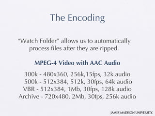 The Encod i ng “ Watch Folder” allows us to automatically process files after they are ripped. MPEG-4 Video with AAC Audio 300k   - 480x360, 256k,15fps, 32k audio  500k - 512x384, 512k, 30fps, 64k audio VBR - 512x384, 1Mb, 30fps, 128k audio Archive - 720x480, 2Mb, 30fps, 256k audio 