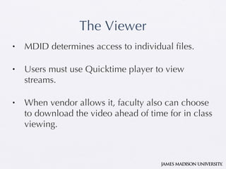 The Viewer MDID determines access to individual files. Users must use Quicktime player to view streams. When vendor allows it, faculty also can choose to download the video ahead of time for in class viewing.  