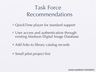 Task Force Recommendations QuickTime player for standard support User access and authentication through existing Madison Digital Image Database Add links to library catalog records Small pilot project first 