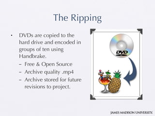 The Ripping DVDs are copied to the hard drive and encoded in groups of ten using Handbrake. Free & Open Source Archive quality .mp4 Archive stored for future revisions to project. 