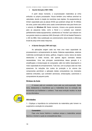 EAD UNITINS – INFORMÁTICA FORENSE - FUNDAMENTOS E PRÁTICAS JUDICIÁRIAS


      •      Quarta Geração (1981-1990)

            A partir desse momento, o co-processador matemático já vinha
embutido no próprio processador. Houve também uma melhora sensível na
velocidade, devido à criação de memórias mais rápidas. Os equipamentos já
tinham capacidade para as placas SVGA que poderiam atingir até 16 milhões
de cores, porém este artifício seria usado comercialmente mais para frente com
o advento do Windows 95. Neste momento, iniciava uma grande demanda
para as pequenas redes, como a Novel e a Lantastic que rodariam
perfeitamente nestes equipamentos, substituindo os "micrões" que rodavam em
sua grande maioria os sistemas UNIX (Exemplo o HP-UX da Hewlett Packard e
o AIX da IBM). Esta substituição era extremamente viável devido à diferença
brutal de preço entre estas máquinas.


      •     A Quinta Geração (1991-até hoje)

            As aplicações exigem cada vez mais uma maior capacidade de
processamento e armazenamento de dados. Sistemas especialistas, sistemas
multimídia (combinação de textos, gráficos, imagens e sons), banco de dados
distribuídos         e    redes       neurais,        são      apenas    alguns   exemplos   dessas
necessidades. Uma das principais características dessa geração é a
simplificação e miniaturização do computador, além de melhor desempenho e
maior capacidade de armazenamento. Tudo isso, com os preços cada vez mais
acessíveis. As reduções dos custos de produção e do volume dos
componentes permitiram a aplicação destes computadores nos chamados
sistemas embutidos, que controlam aeronaves, embarcações, automóveis e
computadores de pequeno porte.


Síntese da Aula

            O homem está em constante busca pela sua auto-superação. Neste
tema, destacamos a importância que a matemática teve na evolução das
ferramentas que facilitariam o cotidiano. Toda essa evolução resultou na atual
era da informática.



Atividades
1 – Explique a importância do conhecimento da matemática pelo homem no
surgimento e evolução do computador.

            Comentário:
            Faça uma busca histórica e explique porque a matemática sempre
fascinou o homem e quais as conseqüências disso.




10
 