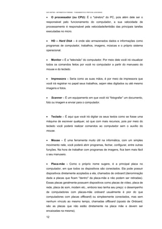 EAD UNITINS – INFORMÁTICA FORENSE - FUNDAMENTOS E PRÁTICAS JUDICIÁRIAS


•     O processador (ou CPU): É o "cérebro" do PC, pois além dele ser o
responsável pelo funcionamento do computador, a sua velocidade de
processamento é responsável pela velocidade/lentidão das principais tarefas
executadas no micro.


•     HD – Hard Disk – é onde são armazenados dados e informações como
programas de computador, trabalhos, imagens, músicas e o próprio sistema
operacional.


•     Monitor – É a “televisão” do computador. Por meio dele você irá visualizar
todos os comandos feitos por você no computador a partir do manuseio do
mouse e do teclado.


•     Impressora – Seria como as suas mãos, é por meio da impressora que
você irá registrar no papel seus trabalhos, sejam eles digitados ou até mesmo
imagens e fotos.


•     Scanner – É um equipamento em que você irá “fotografar” um documento,
foto ou imagem e enviar para o computador.




•     Teclado – É aqui que você irá digitar os seus textos como se fosse uma
máquina de escrever qualquer, só que com mais recursos, pois por meio do
teclado você poderá realizar comandos ao computador sem o auxílio do
mouse.


•     Mouse – É uma ferramenta muito útil na informática, com um simples
movimento nele, você poderá abrir programas, fechar, configurar, entre outras
funções. Na hora de trabalhar com programas de imagens, fica bem mais fácil
o seu manuseio.


•     Placa-mãe - Como o próprio nome sugere, é a principal placa no
computador, em que todos os dispositivos são conectados. Ela pode possuir
dispositivos diretamente acoplados a ela, chamados de onboard (denominação
dada a placas que ficam "dentro" da placa-mãe e não podem ser retiradas).
Essas placas geralmente possuem dispositivos como placas de vídeo, placa de
rede, placa de som, modem etc., embora isso tenha seu preço: o desempenho
de computadores com placas-mãe onboard usualmente é pior do que
computadores com placas offboard) ou simplesmente conectados, mas sem
nenhum vínculo ao mesmo tempo, chamadas offboard (oposto de Onboard,
são as placas que não estão diretamente na placa mãe e devem ser
encaixadas na mesma).

12
 