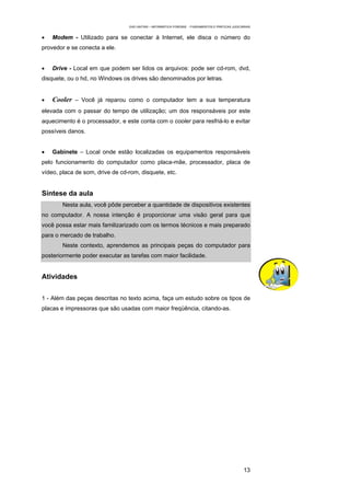 EAD UNITINS – INFORMÁTICA FORENSE - FUNDAMENTOS E PRÁTICAS JUDICIÁRIAS


•   Modem - Utilizado para se conectar à Internet, ele disca o número do
provedor e se conecta a ele.


•   Drive - Local em que podem ser lidos os arquivos: pode ser cd-rom, dvd,
disquete, ou o hd, no Windows os drives são denominados por letras.


•   Cooler – Você já reparou como o computador tem a sua temperatura
elevada com o passar do tempo de utilização; um dos responsáveis por este
aquecimento é o processador, e este conta com o cooler para resfriá-lo e evitar
possíveis danos.


•   Gabinete – Local onde estão localizadas os equipamentos responsáveis
pelo funcionamento do computador como placa-mãe, processador, placa de
vídeo, placa de som, drive de cd-rom, disquete, etc.


Síntese da aula
        Nesta aula, você pôde perceber a quantidade de dispositivos existentes
no computador. A nossa intenção é proporcionar uma visão geral para que
você possa estar mais familizarizado com os termos técnicos e mais preparado
para o mercado de trabalho.
        Neste contexto, aprendemos as principais peças do computador para
posteriormente poder executar as tarefas com maior facilidade.


Atividades


1 - Além das peças descritas no texto acima, faça um estudo sobre os tipos de
placas e impressoras que são usadas com maior freqüência, citando-as.




                                                                                                   13
 