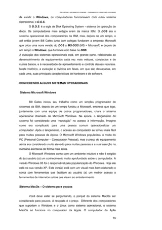 EAD UNITINS – INFORMÁTICA FORENSE - FUNDAMENTOS E PRÁTICAS JUDICIÁRIAS


de existir o Windows, os computadores funcionavam com outro sistema
operacional, o D.O.S.
       O D.O.S. é a sigla de Disk Operating System - sistema de operação de
disco. Os computadores mais antigos eram da marca IBM. O DOS era o
sistema operacional dos computadores da IBM, mas, depois de um tempo, o
até então jovem Bill Gates junto com colegas fundaram a empresa Microsoft
que criou uma nova versão do DOS o MS-DOS (MS = Microsoft) e depois de
um tempo o Windows, que funciona com base no DOS.
A evolução dos sistemas operacionais está, em grande parte, relacionada ao
desenvolvimento de equipamentos cada vez mais velozes, compactos e de
custos baixos, e à necessidade de aproveitamento e controle desses recursos.
Neste histórico, a evolução é dividida em fases, em que são destacadas, em
cada uma, suas principais características de hardware e de software.


CONHECENDO ALGUNS SISTEMAS OPERACIONAIS


Sistema Microsoft Windows


       Bill Gates iniciou seu trabalho como um simples programador de
sistemas da IBM, depois de um tempo fundou a Microsoft, empresa que logo,
juntamente com uma equipe de outros programadores, criara o sistema
operacional chamado de Microsoft Windows. Na época, o lançamento do
sistema foi considerado uma “revolução” no acesso à informação. Imagine
como era complicado para uma pessoa comum operacionalizar um
computador. Após o lançamento, o acesso ao computador se tornou mais fácil
para muitas pessoas da época. O Microsoft Windows popularizou a moda do
PC (Personal Computer – Computador Pessoal), mas o preço do equipamento
ainda era considerado muito elevado para muitas pessoas e a sua inserção no
mercado acontecia de forma mais lenta.
       O Microsoft Windows conta com um ambiente intuitivo e não é exigido
do (a) usuário (a) um conhecimento muito aprofundado sobre o computador. A
versão Windows 95 foi o responsável pela popularização do Windows. Hoje ele
está na sua versão XP. Esta versão está com um visual mais bem elaborado e
conta com ferramentas que facilitam ao usuário (a) um melhor acesso a
ferramentas de internet e outras que visam ao entretenimento.


Sistema MacOs – O sistema para poucos


       Você deve estar se perguntando, o porquê do sistema MacOs ser
considerado para poucos. A resposta é o preço. Diferente dos computadores
que suportam o Windows e o Linux como sistema operacional, o sistema
MacOs só funciona no computador da Apple. O computador da Aplle

                                                                                                   15
 