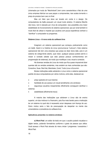 EAD UNITINS – INFORMÁTICA FORENSE - FUNDAMENTOS E PRÁTICAS JUDICIÁRIAS


(chamados por muito de “Machintosh”) tem como característica o fato de uma
única empresa fabricar as suas peças e componentes, isso acaba tornando o
preço do produto bem caro no final.
            Mas um fator que deve ser levado em conta é o design. Os
computadores da Aplle possuem um visual muito atrativo. O sistema MacOs
não trava, nem é atacado por vírus de computador, isso possibilita uma maior
estabilidade do funcionamento do sistema operacional, que por sinal também é
muito fácil de utilizar e impede que usuários com pouca experiência venham a
“danificar” o computador ou programas.


Sistema Linux – A nova onda do software livre


            Imaginem um sistema operacional que começou praticamente como
um bebê. Assim é a história do Linux (pronuncia-se “Lainucs”). Este sistema
operacional não tem uma empresa que possa se dizer dona dele, pois é um
sistema de código-fonte aberto, quer dizer, qualquer pessoa poderá abri-lo e
mexer à vontade (desde que esta pessoa possua conhecimentos em
programação de sistemas), de modo que modifique o seu visual e conteúdo.
            Há diversas versões de Linux de modo que fica quase impossível dizer
quantas são as versões existentes, mas existem as mais conhecidas que são:
Conectiva, Suse, Red Hat, Mandrake, Corel, Turbo Linux e Kurumim.
            Muitas instituições estão adotando o Linux como o sistema operacional
padrão de seus computadores por vários motivos, entre eles, destacam-se:


•           preço (gratuito em sua maioria)
•           facilidade de uso (possui um visual semelhante a do windows)
•           segurança (usuários inexperientes dificilmente conseguem danificar o
sistema)
•           estabilidade (dificilmente trava)


            A maioria das instituições que adotaram o Linux são de ensino
superior, um dos motivos é o financeiro, pois fica mais barato para a instituição
ter um sistema no qual não é necessário arcar despesas com licença de uso.
Outro motivo seria o fato da preocupação de despertar na mente dos
universitários a consciência do software livre.


Aplicativos presentes no sistema windows


            a) Word Pad: um editor de texto em que o usuário poderá visualizar e
digitar textos, podendo formatá-los conforme o gosto da pessoa que utiliza.
Você acessa o Word Pad através do menu iniciar / programas / acessórios /
Word Pad.

16
 