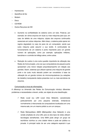 EAD UNITINS – INFORMÁTICA FORENSE - FUNDAMENTOS E PRÁTICAS JUDICIÁRIAS



− Impressoras
− Aparelhos de fax
− Modem
− Disco
− CD-ROM
− Outros Recursos de HW

   •   Aumento na confiabilidade do sistema como um todo. Pode-se, por
       exemplo, ter vários arquivos em duas ou mais máquinas para que, em
       caso de defeito de uma máquina, cópias dos arquivos continuarão
       acessíveis em outras máquinas. Além disso, o sistema pode operar em
       regime degradado no caso de pane de um computador, sendo que
       outra máquina pode assumir a sua tarefa. A continuidade de
       funcionamento de um sistema é ponto importante para um grande
       número de aplicações, como por exemplo: aplicações militares,
       bancárias e o controle de tráfego aéreo, entre outras.


   •   Redução de custos é uma outra questão importante da utilização das
       Redes de Comunicação, uma vez que computadores de pequeno porte
       apresentam uma menor relação preço/desempenho em relação aos
       grandes. Assim, sistemas que utilizam apenas uma máquina de grande
       porte e de custo muito elevado podem ser concebidos à base da
       utilização de um grande número de microcomputadores (ou estações
       de trabalho) manipulando dados presentes num ou mais servidores de
       arquivos.


   Comunicação e troca de informações.
A diferença na dimensão das Redes de Comunicação introduz diferentes
problemas e necessidades e devem, então, ser objeto de uma classificação:


           Rede    Local   (ou   LAN      Local      Area       Network),         caracterizada
           particularmente   por     uma        pequena          extensão,          limitando-se
           normalmente à interconexão de computadores localizados em uma
           mesma sala, em um mesmo prédio ou em um campus.


           Rede Metropolitana (MAN (Metropolitan Area Network) é uma
           versão ampliada de uma LAN, pois os dois tipos de redes utilizam
           tecnologias semelhantes. Uma MAN pode atingir um grupo de
           escritórios vizinhos ou uma cidade inteira e pode ser pública ou
           privada. A principal razão de ser uma categoria especial é que



                                                                                                   19
 
