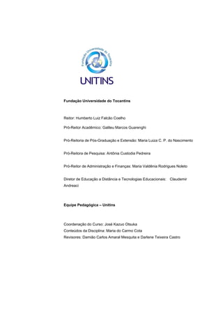 EAD UNITINS – INFORMÁTICA FORENSE - FUNDAMENTOS E PRÁTICAS JUDICIÁRIAS




Fundação Universidade do Tocantins



Reitor: Humberto Luiz Falcão Coelho

Pró-Reitor Acadêmico: Galileu Marcos Guarenghi


Pró-Reitoria de Pós-Graduação e Extensão: Maria Luiza C. P. do Nascimento


Pró-Reitora de Pesquisa: Antônia Custodia Pedreira


Pró-Reitor de Administração e Finanças: Maria Valdênia Rodrigues Noleto


Diretor de Educação a Distância e Tecnologias Educacionais: Claudemir
Andreaci




Equipe Pedagógica – Unitins




Coordenação do Curso: José Kazuo Otsuka
Conteúdos da Disciplina: Maria do Carmo Cota
Revisores: Damião Carlos Amaral Mesquita e Darlene Teixeira Castro




2
 