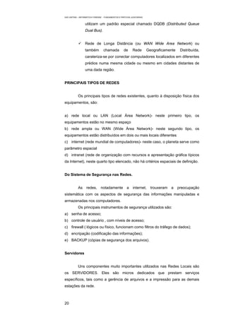 EAD UNITINS – INFORMÁTICA FORENSE - FUNDAMENTOS E PRÁTICAS JUDICIÁRIAS


                  utilizam um padrão especial chamado DQDB (Distributed Queue
                  Dual Bus).


                  Rede de Longa Distância (ou WAN Wide Area Network) ou
                  também          chamada            de      Rede        Geograficamente    Distribuída,
                  carateriza-se por conectar computadores localizados em diferentes
                  prédios numa mesma cidade ou mesmo em cidades distantes de
                  uma dada região.


PRINCIPAIS TIPOS DE REDES


            Os principais tipos de redes existentes, quanto à disposição física dos
equipamentos, são:


a) rede local ou LAN (Local Área Network)- neste primeiro tipo, os
equipamentos estão no mesmo espaço
b) rede ampla ou WAN (Wide Área Network)- neste segundo tipo, os
equipamentos estão distribuídos em dois ou mais locais diferentes
c) internet (rede mundial de computadores)- neste caso, o planeta serve como
parâmetro espacial
d) intranet (rede de organização com recursos e apresentação gráfica típicos
da Internet), neste quarto tipo elencado, não há critérios espaciais de definição.


Do Sistema de Segurança nas Redes.


            As     redes,       notadamente            a     internet,     trouxeram   a   preocupação
sistemática com os aspectos de segurança das informações manipuladas e
armazenadas nos computadores.
            Os principais instrumentos de segurança utilizados são:
a) senha de acesso;
b) controle de usuário , com níveis de acesso;
c) firewall ( lógicos ou físico, funcionam como filtros do tráfego de dados);
d) encripação (codificação das informações);
e) BACKUP (cópias de segurança dos arquivos).


Servidores


            Uns componentes muito importantes utilizados nas Redes Locais são
os SERVIDORES. Eles são micros dedicados que prestam serviços
específicos, tais como a gerência de arquivos e a impressão para as demais
estações da rede.



20
 