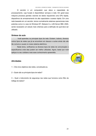 EAD UNITINS – INFORMÁTICA FORENSE - FUNDAMENTOS E PRÁTICAS JUDICIÁRIAS


        O    servidor   é   um   computador         que      eleva       a     capacidade           de
processamento, cuja função é disponibilizar serviços à rede. Em geral essa
máquina processa grandes volumes de dados requerendo uma CPU rápida,
dispositivos de armazenamento de alta capacidade e acesso rápido. Em uma
rede baseada em um servidor, temos normalmente sistemas operacionais mais
potentes como é o caso do Windows NT, Netware 4.x, LAN Server IBM, UNIX,
sendo necessário um estudo mais criterioso para a definição de qual deve ser
utilizado.


Síntese da aula
         Você aprendeu os principais tipos de rede. Existem, todavia, diversos
outros tipos de redes que já se encontram em desuso e outras ainda não são
tão comuns e usuais no nosso sistema eletrônico.
        Neste tema, verificamos os diversos tipos de redes de comunicação e
especificamos onde elas podem ser melhor utilizadas. Agora, basta que você
aplique no seu cotidiano mais esse conhecimento apreendido.




Atividades


1 – Cite cinco objetivos das redes, conceituado-os.


2 – Quais são os principais tipos de redes?


3 – Qual o instrumento de segurança nas redes que funciona como filtro de
tráfego de dados?




                                                                                                    21
 