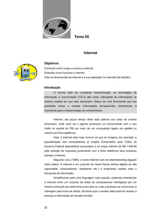 EAD UNITINS – INFORMÁTICA FORENSE - FUNDAMENTOS E PRÁTICAS JUDICIÁRIAS




                                       Tema 05



                                                   Internet

Objetivos
Conhecer como surgiu e evoluiu a internet.
Entender como funciona a internet.
Citar as ferramentas da internet e a sua aplicação no mercado de trabalho.


Introdução
            O mundo está em constante transformação. As tecnologias de
informação e comunicação (TIC’s) dão maior velocidade às informações na
mesma medida em que elas aumentam. Dispor de uma ferramenta que nos
possibilite enviar e receber informações armazená-las virtualmente, é
importante para a disseminação do conhecimento.


            Internet: até pouco tempo atrás esta palavra era coisa de cinema
americano: onde você via o agente americano se comunicando com o seu
chefe no quartel do FBI por meio de um computador ligado via satélite ou
mesmo por linha telefônica.
            Hoje, a internet está mais comum do que se imagina, por exemplo, a
popularização dos computadores (o projeto Computador para Todos do
Governo Federal disponibiliza computador a um preço máximo de R$ 1.400,00
pela redução de impostos) juntamente com a linha telefônica fque avoreceu
acessar a internet.
            Segundo Lévy (1999), o nome Internet vem de internetworking (ligação
entre redes). A internet é um conjunto de meios físicos (linhas digitais de alta
capacidade, computadores, roteadores etc.) e programas usados para o
transporte da informação.
            Simplificando para uma linguagem mais popular, podemos caracterizar
a internet como um conjunto de redes de computadores interligados por um
mesmo protocolo que determina como dois ou mais processos se comunicam e
interagem para troca de dados, de forma que o usuário dela pode ter acesso a
serviços e informação em escala mundial.



22
 