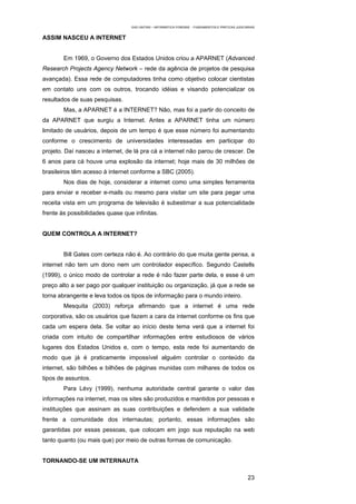 EAD UNITINS – INFORMÁTICA FORENSE - FUNDAMENTOS E PRÁTICAS JUDICIÁRIAS


ASSIM NASCEU A INTERNET


        Em 1969, o Governo dos Estados Unidos criou a APARNET (Advanced
Research Projects Agency Network – rede da agência de projetos de pesquisa
avançada). Essa rede de computadores tinha como objetivo colocar cientistas
em contato uns com os outros, trocando idéias e visando potencializar os
resultados de suas pesquisas.
        Mas, a APARNET é a INTERNET? Não, mas foi a partir do conceito de
da APARNET que surgiu a Internet. Antes a APARNET tinha um número
limitado de usuários, depois de um tempo é que esse número foi aumentando
conforme o crescimento de universidades interessadas em participar do
projeto. Daí nasceu a internet, de lá pra cá a internet não parou de crescer. De
6 anos para cá houve uma explosão da internet; hoje mais de 30 milhões de
brasileiros têm acesso à internet conforme a SBC (2005).
        Nos dias de hoje, considerar a internet como uma simples ferramenta
para enviar e receber e-mails ou mesmo para visitar um site para pegar uma
receita vista em um programa de televisão é subestimar a sua potencialidade
frente às possibilidades quase que infinitas.


QUEM CONTROLA A INTERNET?


        Bill Gates com certeza não é. Ao contrário do que muita gente pensa, a
internet não tem um dono nem um controlador específico. Segundo Castells
(1999), o único modo de controlar a rede é não fazer parte dela, e esse é um
preço alto a ser pago por qualquer instituição ou organização, já que a rede se
torna abrangente e leva todos os tipos de informação para o mundo inteiro.
        Mesquita (2003) reforça afirmando que a internet é uma rede
corporativa, são os usuários que fazem a cara da internet conforme os fins que
cada um espera dela. Se voltar ao início deste tema verá que a internet foi
criada com intuito de compartilhar informações entre estudiosos de vários
lugares dos Estados Unidos e, com o tempo, esta rede foi aumentando de
modo que já é praticamente impossível alguém controlar o conteúdo da
internet, são bilhões e bilhões de páginas munidas com milhares de todos os
tipos de assuntos.
        Para Lévy (1999), nenhuma autoridade central garante o valor das
informações na internet, mas os sites são produzidos e mantidos por pessoas e
instituições que assinam as suas contribuições e defendem a sua validade
frente a comunidade dos internautas; portanto, essas informações são
garantidas por essas pessoas, que colocam em jogo sua reputação na web
tanto quanto (ou mais que) por meio de outras formas de comunicação.


TORNANDO-SE UM INTERNAUTA

                                                                                                    23
 