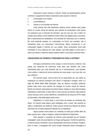 EAD UNITINS – INFORMÁTICA FORENSE - FUNDAMENTOS E PRÁTICAS JUDICIÁRIAS




            Internauta é quem acessa a internet. Feitas as apresentações vamos
conhecer o equipamento básico necessário para acessar a internet.
•           Computador com modem
•           Linha telefônica
•           Acesso a um provedor de internet
            Você precisa dos três elementos básicos acima citados para poder
entrar no mundo virtual da internet, pois através do computador você aciona
um programa que é chamado de discador, que por sua vez, dá a ordem ao
modem para utilizar a linha telefônica onde é feita uma ligação para o provedor.
Ele é responsável por estabelecer uma conexão do internauta com a internet.
Se você pretende acessar um computador na China, por exemplo, não é
necessário fazer um interurbano internacional. Basta conectar-se a um
computador ligada à internet em sua cidade. Esse computador local está
conectado a uma máquina em outro estado, que está ligado a outro país e
assim por diante, o desenho abaixo explica melhor o que estou querendo dizer.


CONHECENDO OS TERMOS E FERRAMENTAS PARA A INTERNET


            Até agora conhecemos como nasceu e como funciona a internet, mas
quase que deixamos de mencionar mais itens que também são muito
importantes para que você entenda não só o funcionamento, mas também
como utilizar a internet de forma produtiva em suas aulas, e por que não, em
seu cotidiano.
            Em primeiro lugar, você já deve ter se perguntado por que todos os
endereços na internet começam com www? A resposta é simples, www é a
sigla de World Wide Web (tradução: rede de alcance mundial), podemos
pensar nela como uma maneira de navegar no mundo virtual da internet.
Dentro da internet você poderá encontrar textos, imagens e sons denominados
hipertextos e hipermídia. A www não é o único serviço da internet, além dela há
outros serviços como correio eletrônico, transferência de arquivos (FTP), listas
de discussão, chat (bate papo) entre outros.
            Hipertexto é o nome dado a uma forma de acesso ao conteúdo não
linear, na internet cada página está interligada uma a outra, não importa se
estão a quilômetros de distância, então quando estivermos falando de leitura
não linear de um texto estaremos falando de um hipertexto.
            Agora quando você acessa um conteúdo na rede que contém além de
texto, possui sons, vídeo e imagens, estaremos falando de hipermídia.
            Para acessar o conteúdo da internet você precisará de um browser
(navegador: para nós que falamos na língua portuguesa). Conforme sabemos,
a internet possui conteúdo e que é apresentado sob forma de textos, imagens,
sons e vídeo, o navegador tem como função interpretar essas mensagens e

24
 