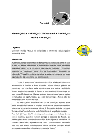 EAD UNITINS – INFORMÁTICA FORENSE - FUNDAMENTOS E PRÁTICAS JUDICIÁRIAS




                                      Tema 06



Revolução da Informação - Sociedade da Informação
                         Era da Informação



Objetivo
Conhecer o mundo virtual, a era e sociedade da informação e seus aspectos
históricos e atuais.


Introdução
Atualmente, somos testemunhas de transformações radicais da forma de vida
na face do planeta. Destacamos a principal condutora dos vários fenômenos
observados e vivenciados: a chamada "Revolução da Informação". A utilização
crescente de expressões como "Era da Informação", "Sociedade da
Informação", "Nova Economia", entre outras, anunciam as mudanças em curso,
algumas delas tão-somente na sua fase inaugural.


        Todos os domínios da vida social estão sendo modificados pelos usos
disseminados da internet e estão mudando a forma como as pessoas se
comunicam. Uma nova forma social, a sociedade de rede, está se constituindo,
embora sob uma diversidade de formas e com consideráveis diferenças em
suas conseqüências para a vida das pessoas, dependendo de história, cultura
e instituições. As oportunidades que essa transformação oferece são tão
numerosas quanto os seus desafios.
        A "Revolução da Informação" ou "Era da Informação" significa, entre
outros aspectos importantes, o ingresso da sociedade humana em um novo
patamar de produção de riquezas e valores. A "Revolução Agrícola" colocou a
"terra produtiva" como elemento central do sistema de geração de riquezas.
Para Melo (2000, p. 22), "A primeira grande mudança vivenciada se deu no
período neolítico, quando o homem começa a afastar-se da floresta. De
nômade passa à vida sedentária, dando início a uma agricultura rudimentar. Foi
chamada de Revolução Agrícola, em que a terra consistia no maior patrimônio,
meio pelo qual, através do dispêndio de energia humana e de tração animal,
empregavam-se técnicas rudimentares e gerava-se riqueza".

                                                                                                  27
 