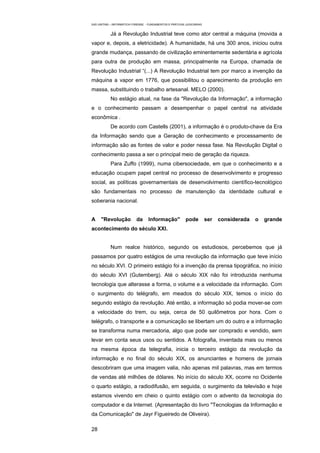 EAD UNITINS – INFORMÁTICA FORENSE - FUNDAMENTOS E PRÁTICAS JUDICIÁRIAS


            Já a Revolução Industrial teve como ator central a máquina (movida a
vapor e, depois, a eletricidade). A humanidade, há uns 300 anos, iniciou outra
grande mudança, passando de civilização eminentemente sedentária e agrícola
para outra de produção em massa, principalmente na Europa, chamada de
Revolução Industrial “(...) A Revolução Industrial tem por marco a invenção da
máquina a vapor em 1776, que possibilitou o aparecimento da produção em
massa, substituindo o trabalho artesanal. MELO (2000).
            No estágio atual, na fase da "Revolução da Informação", a informação
e o conhecimento passam a desempenhar o papel central na atividade
econômica .
            De acordo com Castells (2001), a informação é o produto-chave da Era
da Informação sendo que a Geração de conhecimento e processamento de
informação são as fontes de valor e poder nessa fase. Na Revolução Digital o
conhecimento passa a ser o principal meio de geração da riqueza.
            Para Zuffo (1999), numa cibersociedade, em que o conhecimento e a
educação ocupam papel central no processo de desenvolvimento e progresso
social, as políticas governamentais de desenvolvimento científico-tecnológico
são fundamentais no processo de manutenção da identidade cultural e
soberania nacional.


A     "Revolução            da      Informação"            pode          ser   considerada   o   grande
acontecimento do século XXI.


            Num realce histórico, segundo os estudiosos, percebemos que já
passamos por quatro estágios de uma revolução da informação que teve início
no século XVI. O primeiro estágio foi a invenção da prensa tipográfica, no início
do século XVI (Gutemberg). Até o século XIX não foi introduzida nenhuma
tecnologia que alterasse a forma, o volume e a velocidade da informação. Com
o surgimento do telégrafo, em meados do século XIX, temos o início do
segundo estágio da revolução. Até então, a informação só podia mover-se com
a velocidade do trem, ou seja, cerca de 50 quilômetros por hora. Com o
telégrafo, o transporte e a comunicação se libertam um do outro e a informação
se transforma numa mercadoria, algo que pode ser comprado e vendido, sem
levar em conta seus usos ou sentidos. A fotografia, inventada mais ou menos
na mesma época da telegrafia, inicia o terceiro estágio da revolução da
informação e no final do século XIX, os anunciantes e homens de jornais
descobriram que uma imagem valia, não apenas mil palavras, mas em termos
de vendas até milhões de dólares. No início do século XX, ocorre no Ocidente
o quarto estágio, a radiodifusão, em seguida, o surgimento da televisão e hoje
estamos vivendo em cheio o quinto estágio com o advento da tecnologia do
computador e da Internet. (Apresentação do livro "Tecnologias da Informação e
da Comunicação" de Jayr Figueiredo de Oliveira).

28
 