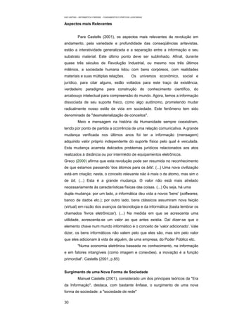 EAD UNITINS – INFORMÁTICA FORENSE - FUNDAMENTOS E PRÁTICAS JUDICIÁRIAS


Aspectos mais Relevantes


            Para Castells (2001), os aspectos mais relevantes da revolução em
andamento, pela variedade e profundidade das conseqüências antevistas,
estão a interatividade generalizada e a separação entre a informação e seu
substrato material. Este último ponto deve ser sublinhado. Afinal, durante
quase três séculos de Revolução Industrial, ou mesmo nos três últimos
milênios, a sociedade humana lidou com bens corpóreos, com realidades
materiais e suas múltiplas relações.                        Os universos econômico, social e
jurídico, para citar alguns, estão voltados para este traço da existência,
verdadeiro paradigma para construção do conhecimento científico, do
arcabouço intelectual para compreensão do mundo. Agora, temos a informação
dissociada de seu suporte físico, como algo autônomo, prometendo mudar
radicalmente nosso estilo de vida em sociedade. Este fenômeno tem sido
denominado de "desmaterialização de conceitos".
            Meio e mensagem na história da Humanidade sempre coexistiram,
tendo por ponto de partida a ocorrência de uma relação comunicativa. A grande
mudança verificada nos últimos anos foi ter a informação (mensagem)
adquirido valor próprio independente do suporte físico pelo qual é veiculada.
Esta mudança acarreta delicados problemas jurídicos relacionados aos atos
realizados à distância ou por intermédio de equipamentos eletrônicos.
Greco (2000) afirma que esta revolução pode ser resumida no reconhecimento
de que estamos passando 'dos átomos para os bits'. (...) Uma nova civilização
está em criação; nesta, o conceito relevante não é mais o de átomo, mas sim o
de bit, (...) Esta é a grande mudança. O valor não está mais atrelado
necessariamente às características físicas das coisas. (...) Ou seja, há uma
dupla mudança: por um lado, a informática deu vida a novos 'bens' (softwares,
banco de dados etc.); por outro lado, bens clássicos assumiram nova feição
(virtual) em razão dos avanços da tecnologia e da informática (basta lembrar os
chamados 'livros eletrônicos'). (...) Na medida em que se acrescenta uma
utilidade, acrescenta-se um valor ao que antes existia. Daí dizer-se que o
elemento chave num mundo informático é o conceito de 'valor adicionado'. Vale
dizer, os bens informáticos não valem pelo que eles são, mas sim pelo valor
que eles adicionam à vida de alguém, de uma empresa, do Poder Público etc.
            "Numa economia eletrônica baseada no conhecimento, na informação
e em fatores intangíveis (como imagem e conexões), a inovação é a função
primordial". Castells (2001, p.85)


Surgimento de uma Nova Forma de Sociedade
            Manuel Castells (2001), considerado um dos principais teóricos da "Era
da Informação", destaca, com bastante ênfase, o surgimento de uma nova
forma de sociedade: a "sociedade de rede"

30
 