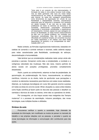 EAD UNITINS – INFORMÁTICA FORENSE - FUNDAMENTOS E PRÁTICAS JUDICIÁRIAS


                           "Uma rede é um conjunto de nós interconectados. A
                           formação de redes é uma prática humana muito antiga,
                           mas as redes ganharam vida nova em nosso tempo
                           transformando-se em redes de informação energizadas
                           pela Internet. As redes têm vantagens extraordinárias
                           como ferramentas de organização em virtude de sua
                           flexibilidade e adaptabilidade inerentes, características
                           essenciais para se sobreviver e prosperar num ambiente
                           em rápida mutação. É por isso que as redes estão
                           proliferando em todos os domínios da economia e da
                           sociedade, desbancando corporações verticalmente
                           organizadas e burocracias centralizadas e superando-as
                           em desempenho. Contudo, apesar de suas vantagens em
                           termos de flexibilidade, as redes tiveram tradicionalmente
                           de lidar com um grande problema, em contraste com
                           hierarquias centralizadas. Elas têm tido considerável
                           dificuldade em coordenar funções, em concentrar recursos
                           em metas específicas e em realizar uma dada tarefa
                           dependendo do tamanho e da complexidade da rede".
                           Castells (2001, p.7).

         Neste contexto, as fórmulas organizacionais tradicionais, baseadas em
cadeias de comando e controle verticais e racionais, estão cedendo espaço
para redes caracterizadas pela flexibilidade, coordenação de esforços,
descentralização e horizontalidade.
         Vale lembrar que as considerações realizadas neste campo ainda são
precárias e parciais. Conspiram contra elas a complexidade, a novidade e a
vertiginosa velocidade das mudanças. Não são raras, mesmo partindo de
atores   sociais   em    posições      privilegiadas,          previsões          completamente
desastradas.
         Assim, quanto ao conhecimento, estamos na fase de perplexidade, de
aproximação, de problematização. No futuro, inexoravelmente, os esforços
científicos, incluindo os do direito, terão de aprofundar suas percepções e
construir os elementos necessários para lidarmos com estas novas realidades.
Ademais, as mudanças tecnológicas em curso têm gerando enorme surpresa
em todas as áreas do convívio social. Afinal, situações ou casos antes tratados
como ficção científica já fazem parte do dia-a-dia das pessoas e desafiam os
cientistas e técnicos de todas os setores, entre eles os operadores do direito.
         Por conseguinte, um dos traços sociais mais instigantes dos "tempos
modernos" é o processo de assimilação, inclusive psicológica, das novas
tecnologias, suas múltiplas facetas e utilidades.


Síntese da aula
         Procuramos verificar o quanto a sociedade, hoje chamada de
sociedade da informação, tem modificado os modos de pensar no mercado de
trabalho e nas próprias relações com as pessoas, e perceber o quanto as
novas tecnologias da informação e comunicação vêm contribuindo para tais
ações.




                                                                                                      31
 