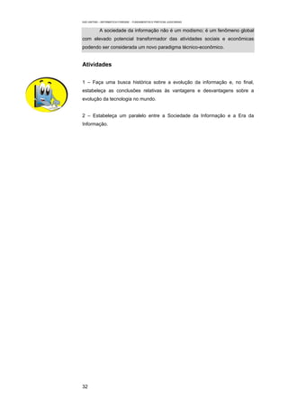 EAD UNITINS – INFORMÁTICA FORENSE - FUNDAMENTOS E PRÁTICAS JUDICIÁRIAS


            A sociedade da informação não é um modismo; é um fenômeno global
com elevado potencial transformador das atividades sociais e econômicas
podendo ser considerada um novo paradigma técnico-econômico.


Atividades


1 – Faça uma busca histórica sobre a evolução da informação e, no final,
estabeleça as conclusões relativas às vantagens e desvantagens sobre a
evolução da tecnologia no mundo.


2 – Estabeleça um paralelo entre a Sociedade da Informação e a Era da
Informação.




32
 