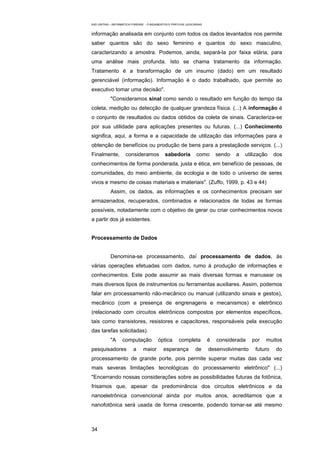 EAD UNITINS – INFORMÁTICA FORENSE - FUNDAMENTOS E PRÁTICAS JUDICIÁRIAS


informação analisada em conjunto com todos os dados levantados nos permite
saber quantos são do sexo feminino e quantos do sexo masculino,
caracterizando a amostra. Podemos, ainda, separá-la por faixa etária, para
uma análise mais profunda. Isto se chama tratamento da informação.
Tratamento é a transformação de um insumo (dado) em um resultado
gerenciável (informação). Informação é o dado trabalhado, que permite ao
executivo tomar uma decisão".
            "Consideramos sinal como sendo o resultado em função do tempo da
coleta, medição ou detecção de qualquer grandeza física. (...) A informação é
o conjunto de resultados ou dados obtidos da coleta de sinais. Caracteriza-se
por sua utilidade para aplicações presentes ou futuras. (...) Conhecimento
significa, aqui, a forma e a capacidade de utilização das informações para a
obtenção de benefícios ou produção de bens para a prestaçãode serviços. (...)
Finalmente,          consideramos             sabedoria           como       sendo   a   utilização   dos
conhecimentos de forma ponderada, justa e ética, em benefício de pessoas, de
comunidades, do meio ambiente, da ecologia e de todo o universo de seres
vivos e mesmo de coisas materiais e imateriais". (Zuffo, 1999, p. 43 e 44)
            Assim, os dados, as informações e os conhecimentos precisam ser
armazenados, recuperados, combinados e relacionados de todas as formas
possíveis, notadamente com o objetivo de gerar ou criar conhecimentos novos
a partir dos já existentes.


Processamento de Dados


            Denomina-se processamento, daí processamento de dados, às
várias operações efetuadas com dados, rumo à produção de informações e
conhecimentos. Este pode assumir as mais diversas formas e manusear os
mais diversos tipos de instrumentos ou ferramentas auxiliares. Assim, podemos
falar em processamento não-mecânico ou manual (utilizando sinais e gestos),
mecânico (com a presença de engrenagens e mecanismos) e eletrônico
(relacionado com circuitos eletrônicos compostos por elementos específicos,
tais como transistores, resistores e capacitores, responsáveis pela execução
das tarefas solicitadas).
            "A     computação             óptica       completa          é   considerada    por   muitos
pesquisadores             a     maior        esperança           de      desenvolvimento     futuro   do
processamento de grande porte, pois permite superar muitas das cada vez
mais severas limitações tecnológicas do processamento eletrônico" (...)
"Encerrando nossas considerações sobre as possibilidades futuras da fotônica,
frisamos que, apesar da predominância dos circuitos eletrônicos e da
nanoeletrônica convencional ainda por muitos anos, acreditamos que a
nanofotônica será usada de forma crescente, podendo tornar-se até mesmo



34
 